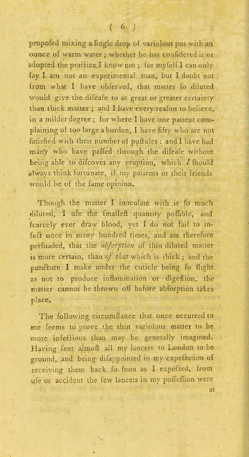 propofed mixing a fingle drop of variolous pus with an ounce of warm water; whether he has confidcred it or adopted the practice I know not ; lor myfelf I can only fay I am not an experimental man, hut I doubt not from what I have obferved, that matter fo diluted would give the difeafe to as great or greater certainty than thick matter ; and I have every reafon to believe, in a milder degree ; for where I have one patient com- plaining or. too large a burden, I have fifty who are not fatisfied with their number of puftules: and I have had many who have pafTed through the difeafe without being able to difcover any eruption, which / fhould always think fortunate, if my patients or their friends would be of the fame opinion. Though the matter I inoculate with is fo much diluted, I ufe the fmalleft quantity poffible, and fcarcely ever draw blood, yet I do not fail to in- fecf. once in many hundred times, and am therefore perfuaded, that the abjorption of thin diluted matter is more certain, than of that which is chick ; and the punclure I make under the cuticle being fo flight as not to produce inflammation or digeflion, the matter cannot be thrown off before abforption takes place. The following circumflance that once occurred to me feems to prove the thin variolous matter to be more infectious than may. be generally imagined. Having fent almoft all my lancets to. London to be ground, and being difappointed in my expectation of receiving them back fo foon as I expe&ed, from \ife or accident the few lancets in my polTefhon were at