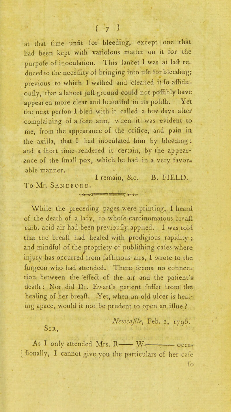 at that time unfit for bleeding, except one that had been kept with variolous matter on it for the purpofe of inoculation. This lancet I was at laft re- duced to the neceflity of bringing into ufe for bleeding; previous to which I warned and cleaned it fo aflidu- oufly, that a lancet jufl ground could not pofiiblyhave appeared more clear and beautiful in its pohfh. Yet the next perfon I bled with it called a few days after complaining of a fore arm, when it was evident to me, from the appearance of the orifice, and pain in the axilla, that I had inoculated him by bleeding: and a fhort time rendered it certain, by the appear- ance of the fmall pox, which he had in a very favor- able manner. I remain, &c. B. FIELD. To Mr. Sandford. ■•»...■«•«--■-— —?, >».•«.. While the preceding pages were printing, I heard of the death of a lady, to whofe carcinomatous brcall carb. acid air had been previoufly applied. I was told that the breafl had healed with prodigious rapidity ; and mindful of the propriety ot publifhing cafes where injury has occurred from factitious airs, I wrote to the furgeon who had attended. There feems no connec- tion between the 'effecT: of the air and the patient's death : Nor did Dr. Ewart's patient fuffer from the healing of her breafl;. Yet, when an old ulcer is heal- ing apace, would it not be prudent to open an iffue ? Newcaflle, Feb. 2, 1796. Sir, As I only attended Mrs. R W- occa- ' fionally, I cannot give you the particulars of her cafe fo