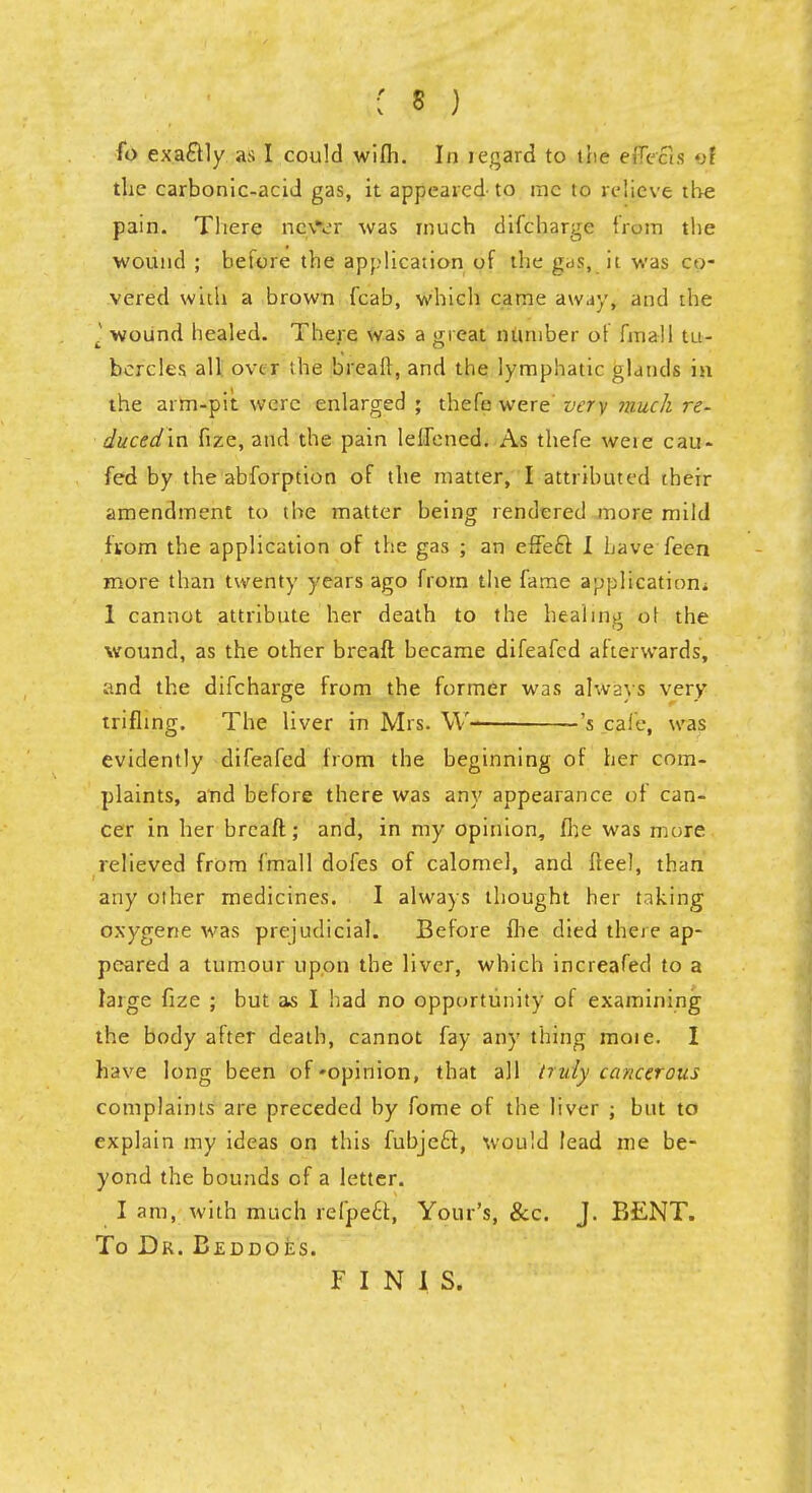 •: § ) fo exa&ly as I could wifh. In tegard to tne effects ©I the carbonic-acid gas, it appeared to me to relieve the pain. There nc\Vr was much difcharge from the wound ; before the application of the gas, it was co- vered with a brown fcab, which came away, and the t! wound healed. There was a great number of final 1 tu- bercles all over the breaft, and the lymphatic glands in the arm-pit were enlarged ; thefe were very much re- duced'in fize, and the pain lelfened. As thefe weie cau- fed by the abforption of the matter, I attributed their amendment to the matter being rendered more mild ftom the application of the gas ; an effe6t I Lave feen more than twenty years ago from the fame application* 1 cannot attribute her death to the healing ot the wound, as the other breaft became difeafed afterwards, and the difcharge from the former was always very trifling. The liver in Mrs. W- -'s cafe, was evidently difeafed from the beginning of her com- plaints, and before there was any appearance of can- cer in her breaft; and, in my opinion, fhe was more relieved from fmall dofes of calomel, and fteel, than any other medicines. I always thought her taking oxygene was prejudicial. Before fhe died there ap- peared a tumour upon the liver, which increafed to a large fize ; but as I had no opportunity of examining the body after death, cannot fay any thing moie. I have long been of-opinion, that all truly cancerous complaints are preceded by fome of the liver ; but to explain my ideas on this fubjeft, would lead me be- yond the bounds of a letter. I am, with much refpecf, Your's, &c. J. BENT. To Dr. Beddoes. FINIS.