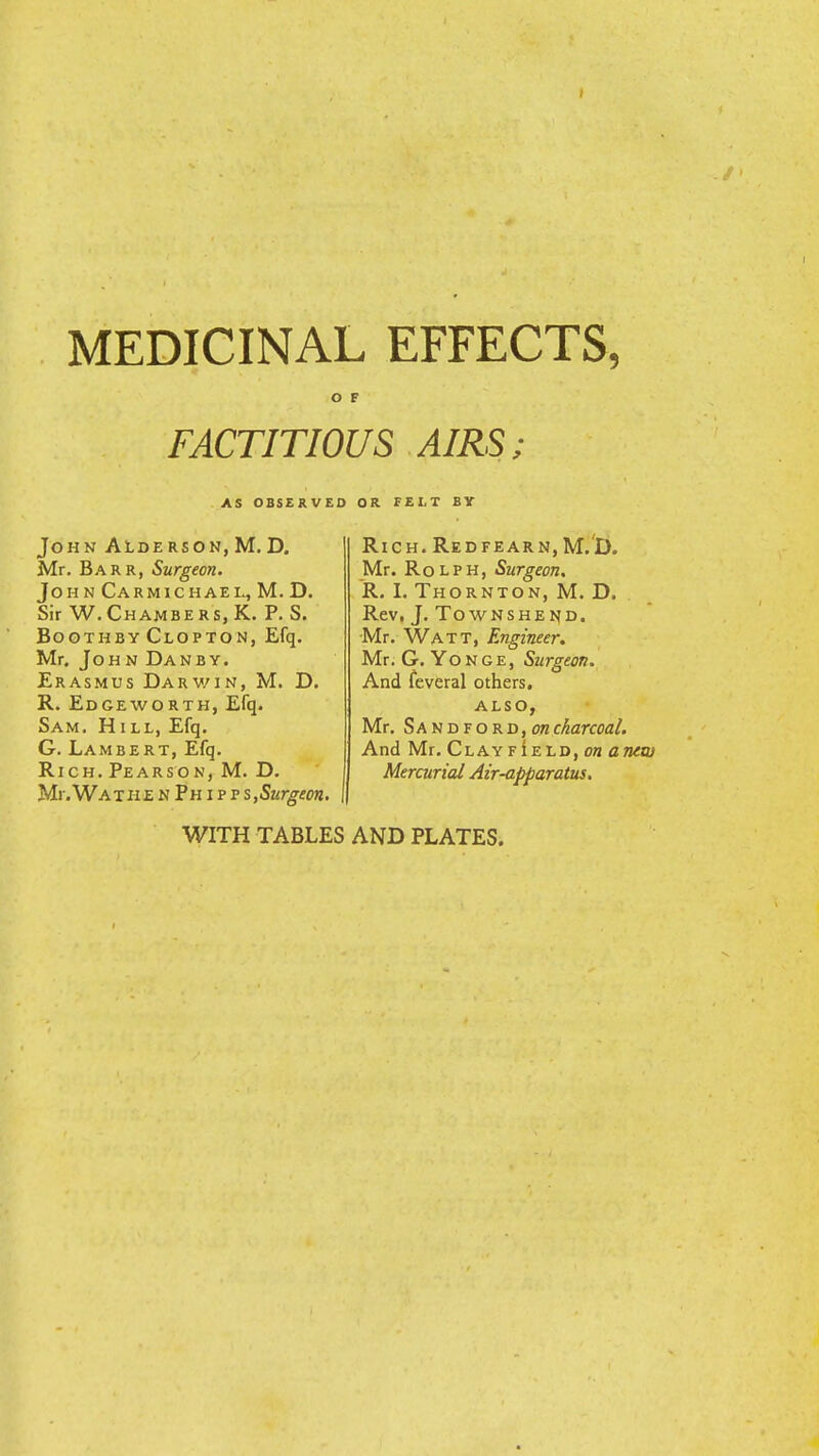 MEDICINAL EFFECTS, O F FACTITIOUS AIRS; AS OBSERVED OR FELT BY John Alderson,M. D. Mr. Barr, Surgeon. Joh n Carmichael, M. D. Sir W.Chambers, K. P. S. Boothby Clopton, Efq. Mr. John Dan by. Erasmus Darwin, M. D. R. Edgeworth, Efq. Sam. Hill, Efq. G. Lambert, Efq. Rich. Pearson, M. D. Mr. Wat he n Ph i p ?s,Surgeon. Rich.Redfearn, M.D. Mr. Rolph, Surgeon. R. I. Thornton, M. D. Rev, J. Townshend. Mr. Watt, Engineer. Mr. G. Yonge, Surgeon. And feveral others. also, Mr. Sandford,obcharcoal. And Mr. Clayf!eld, on anew Mercurial Air-apparatus. WITH TABLES AND PLATES.