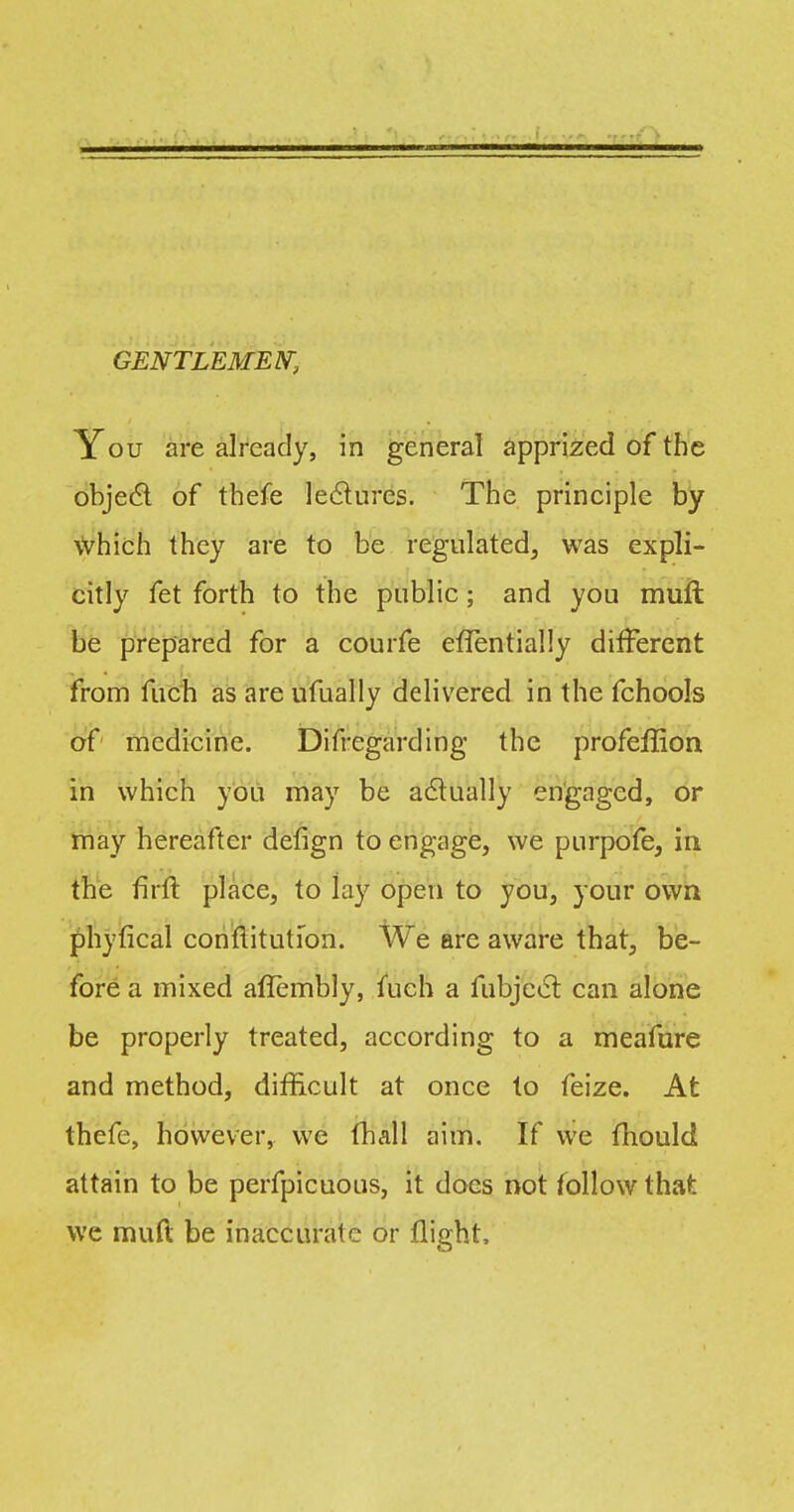 GENTLEMEN, You are already, in general apprized of the object of thefe lectures. The principle by which I hey are to be regulated, was expli- citly fet forth to the public; and you muft be prepared for a courfe efTentially different from fuch as are ufually delivered in the fchools of medicine. Difregarding the profeffion in which you may be actually engaged, or may hereafter defign to engage, we purpofe, in the flrft place, to lay open to you, your own phyfical constitution. We are aware that, be- fore a mixed aflembly, fuch a fubjccl can alone be properly treated, according to a meafure and method, difficult at once to feize. At thefe, however, we fhall aim. If we fhould attain to be perfpicuous, it does not follow that we muK be inaccurate or flight,