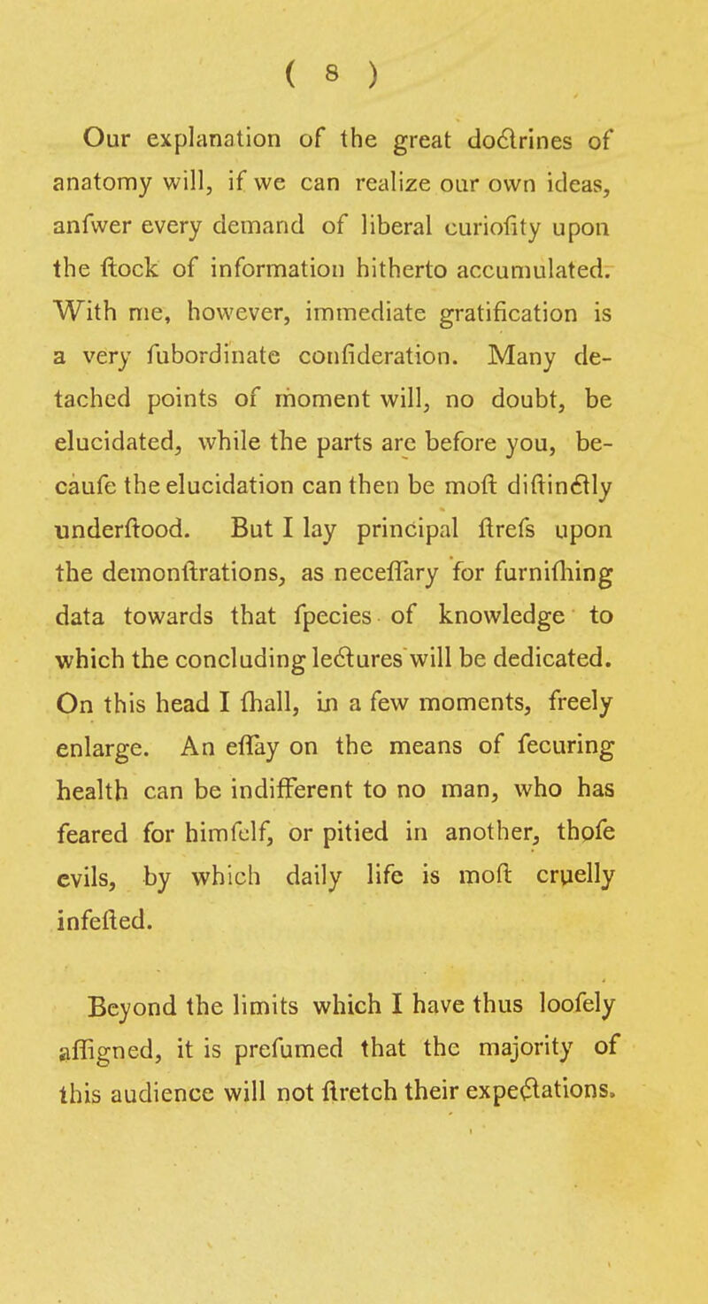 Our explanation of the great doctrines of anatomy will, if we can realize our own ideas, anfwer every demand of liberal curiolity upon the flock of information hitherto accumulated. With me, however, immediate gratification is a very fubordinate confederation. Many de- tached points of moment will, no doubt, be elucidated, while the parts are before you, be- caufe the elucidation can then be moft diftinctly underftood. But I lay principal ftrefs upon the demonftrations, as neceffary for furnifhing data towards that fpecies of knowledge to which the concluding lectures will be dedicated. On this head I (hall, in a few moments, freely enlarge. An eflay on the means of fecuring health can be indifferent to no man, who has feared for himfelf, or pitied in another, thofe evils, by which daily life is moft cruelly infefted. Beyond the limits which I have thus loofely afligned, it is prefumed that the majority of this audience will not ftretch their expectations.