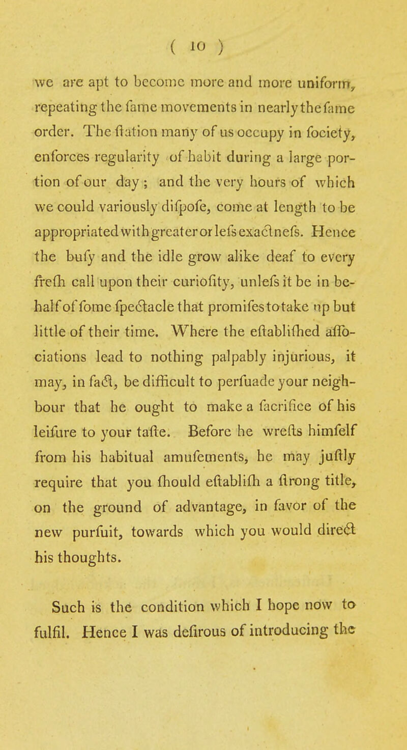 we are apt to become more and more uniform, repeating the fame movements in nearly the fame order. The {ration many of us occupy in fociety, enforces regularity of habit during a large por- tion of our day ; and the very hours of which we could variously difpofe, come at length to be appropriated with greater or lefsexaclnefs. Hence the bufy and the idle grow alike deaf to every frefh call upon their curiofity, unlefsit be in be- half of fome fpectacle that promifestotake up but little of their time. Where the eftablithed affo- ciations lead to nothing palpably injurious, it may, in fac% be difficult to perfuade your neigh- bour that he ought to make a facriflce of his leifure to your tafte. Before he wrefls himfelf from his habitual amufetnents, he may juftly require that you mould eftablifh a flrong title, on the ground of advantage, in favor of the new purfuit, towards which you would direct his thoughts. Such is the condition which I hope now to fulfil. Hence I was defirous of introducing the