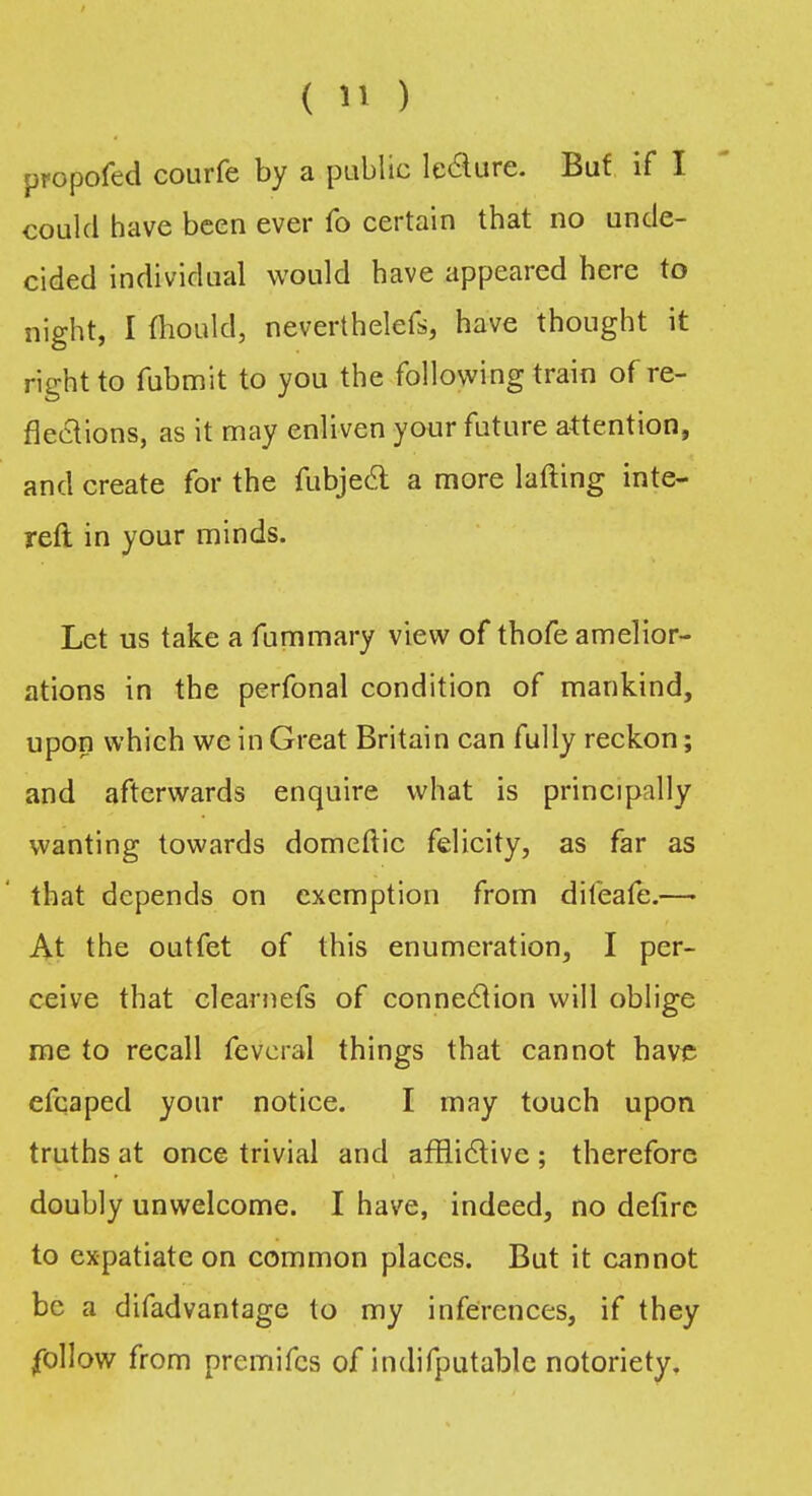 propofed courfe by a public le&ure. But if I could have been ever fo certain that no unde- cided individual would have appeared here to night, I mould, neverthelefs, have thought it right to fubmit to you the following train of re- flections, as it may enliven your future attention, and create for the fubjecl a more lafting inte- rest in your minds. Let us take a fummary view of thofe amelior- ations in the perfonal condition of mankind, upon which we in Great Britain can fully reckon; and afterwards enquire what is principally wanting towards domeftic felicity, as far as that depends on exemption from difeafe.— At the outfet of this enumeration, I per- ceive that clearnefs of connection will oblige me to recall feveral things that cannot bave efcaped your notice. I may touch upon truths at once trivial and afflictive ; therefore doubly unwelcome. I have, indeed, no defire to expatiate on common places. But it cannot be a difadvantage to my inferences, if they follow from premifes of indifputable notoriety.