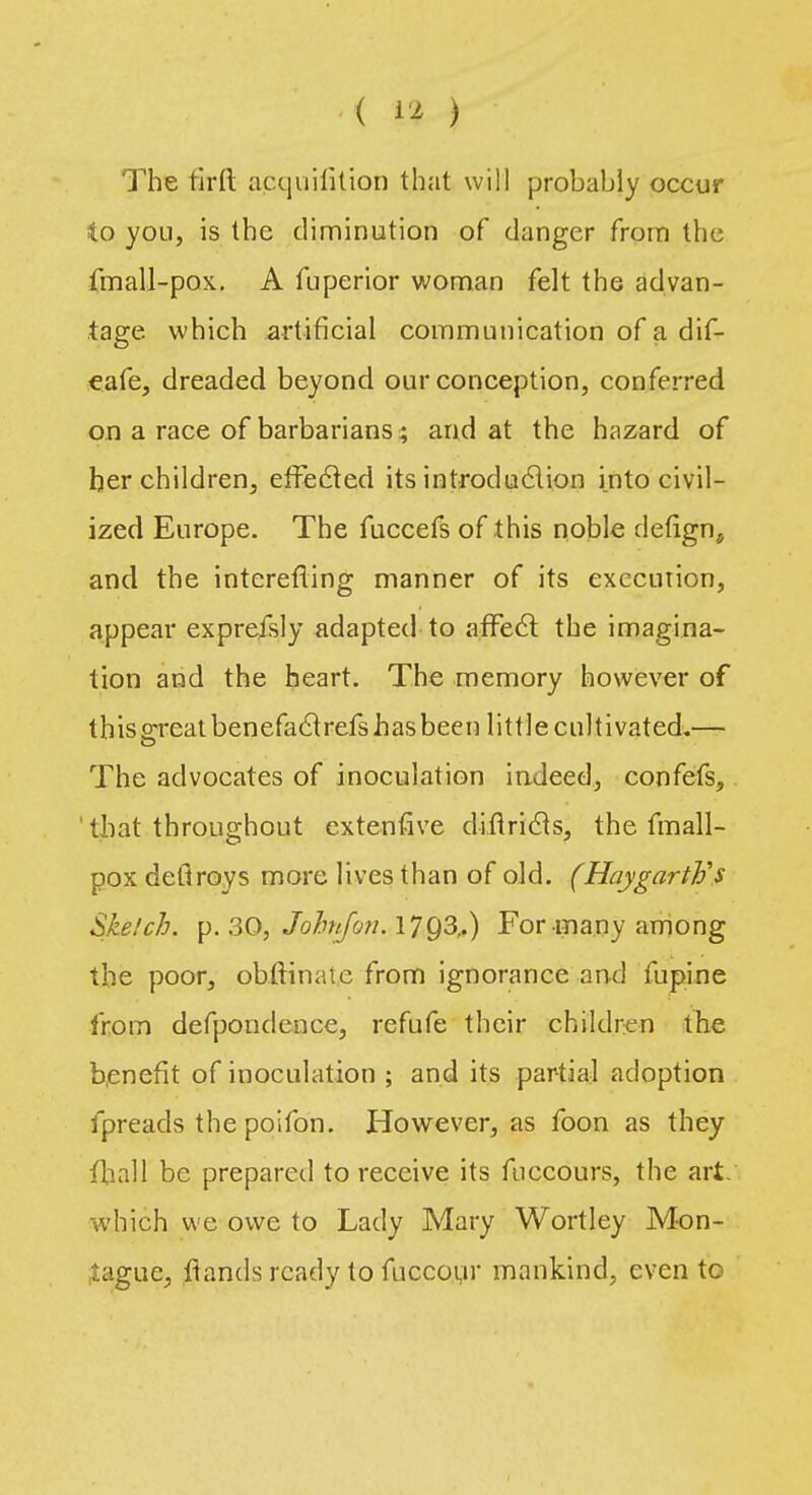 The firlt acquililion that will probably occur io you, is the diminution of danger from the fmall-pox. A fuperior woman felt the advan- tage which artificial communication of a dif- eafe, dreaded beyond our conception, conferred on a race of barbarians ; and at the hazard of her children, effected its introdu&ion into civil- ized Europe. The fuccefs of this noble defign, and the interefling manner of its execution, appear exprefsly adapted to affect the imagina- tion and the heart. The memory however of thisgreatbenefaclrefshasbeen little cultivated.— The advocates of inoculation indeed, confefs, that throughout extenfive diftricts, the fmall- pox detlroys more lives than of old. (HaygartVs Sketch, p. 30, Jofo/foti. 17Q3,.) For many among the poor, ohftinate from ignorance and fupine from defpondence, refufe their children the benefit of inoculation ; and its partial adoption fpreads the poifon. However, as foon as they iliall be prepared to receive its fnccours, the art. which we owe to Lady Mary Wortley Mon- tague, ftands ready to fuccour mankind, even to