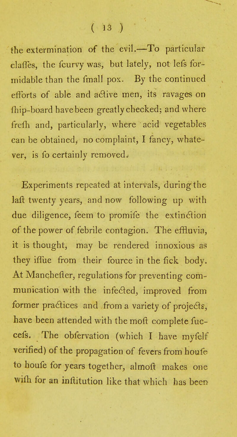 the extermination of the evil.—To particular claffes, the fcurvy was, but lately, not lefs for- midable than the fmall pox. By the continued efforts of able and active men, its ravages on fhip-board have been greatly checked; and where frefh and, particularly, where acid vegetables can be obtained, no complaint, I fancy, whate- ver, is fo certainly removed. Experiments repeated at intervals, during the lafl twenty years, and now following up with due diligence, feem to promife the extinction of the power of febrile contagion. The effluvia, it is thought, may be rendered innoxious as they iffue from their fource in the fick body. At Manchefter, regulations for preventing com- munication with the infected, improved from former practices and from a variety of projects, have been attended with the moft complete fuc- cefs. The obfervation (which I have myfclf verified) of the propagation of fevers from houfe to houfe for years together, almoft makes one wilh for an inftitution like that which has been
