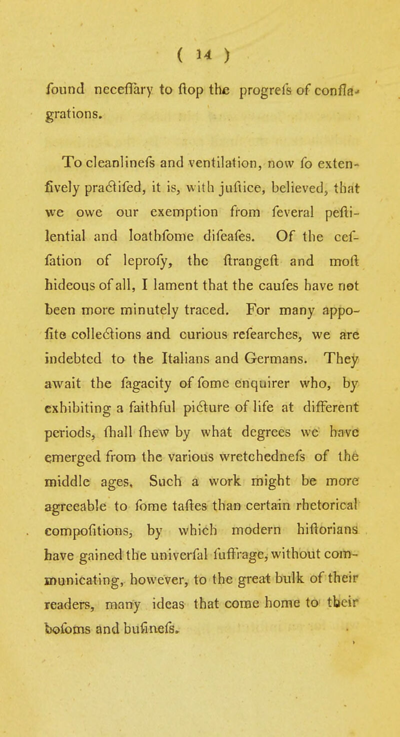 found neceflary to flop the progrefs of confIa-« grations. To cleanlinefs and ventilation, now fo exten- fively praclifed, it is, with juftice, believed, that we owe our exemption from feveral pelti- lential and loathfome difeafes. Of the cef- fation of leprofy, the ftrangeft and moll hideous of all, I lament that the caufes have not been more minutely traced. For many appo- fite collections and curious refearches, we are indebted to the Italians and Germans. They await the fagacity of fome enquirer who, by exhibiting a faithful picture of life at different periods, mail fhew by what degrees wc have emerged from the various wretchednefs of the middle ages. Such a work might be more agreeable to fome taftes than certain rhetorical competitions, by which modern hiftorians have gained the univerfal iuffrage, without com- municating, however, to the great bulk of their readers, many ideas that come home to tbeir bofoms and bufinefs.
