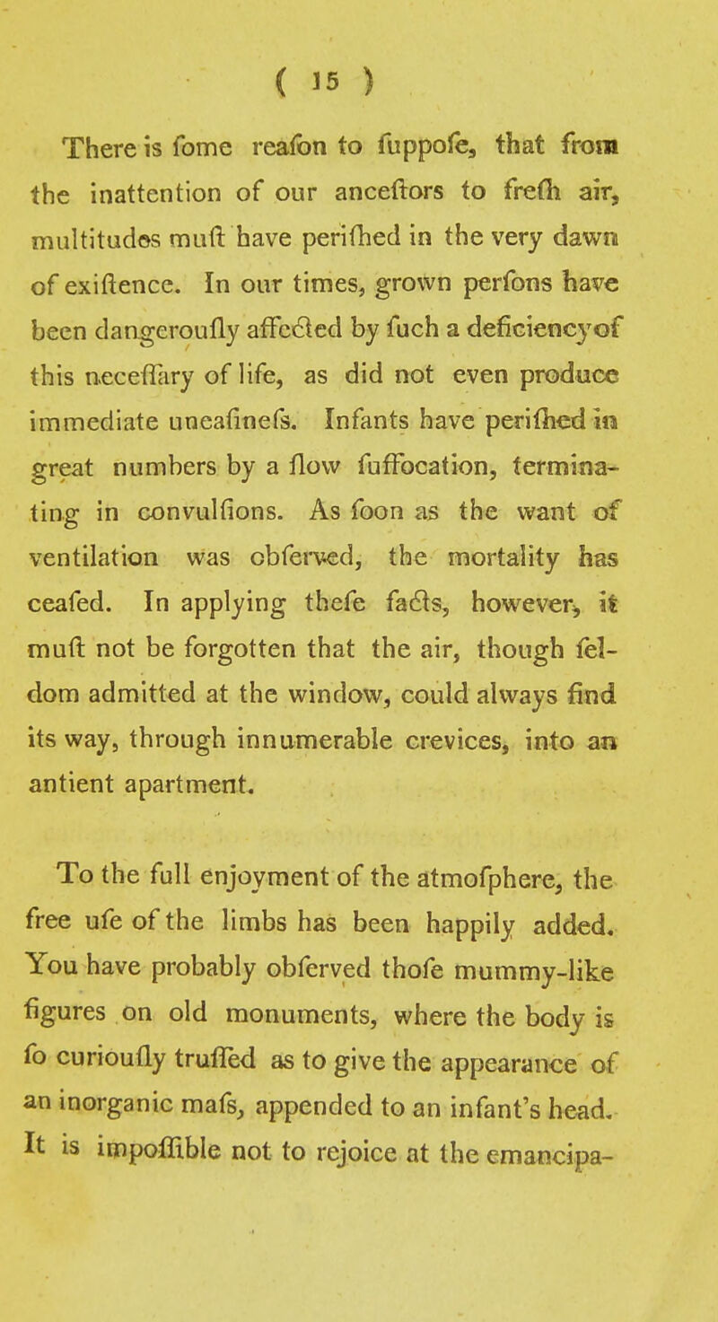 There is fome reafon to fuppofe, that from the inattention of our anceftors to frefti air, multitudes muft have perifhed in the very dawn of exiftence. In our times, grown perfons have been dangeroufly affccled by fuch a deficiency of this neceflary of life, as did not even produce immediate uneatinefs. Infants have perimedin great numbers by a flow fufFocation, termina- ting in convulfions. As foon as the want of ventilation was obferved, the mortality has ceafed. In applying thefe facts, however^ it muft not be forgotten that the air, though fel- dom admitted at the window, could always find its way, through innumerable crevices, into an antient apartment. To the full enjoyment of the atmofphere, the free ufe of the limbs has been happily added. You have probably obferved thofe mummy-like figures on old monuments, where the body is fo curioufly trufled as to give the appearance of an inorganic mafs, appended to an infant's head. It is impoffible not to rejoice at the emancipa-