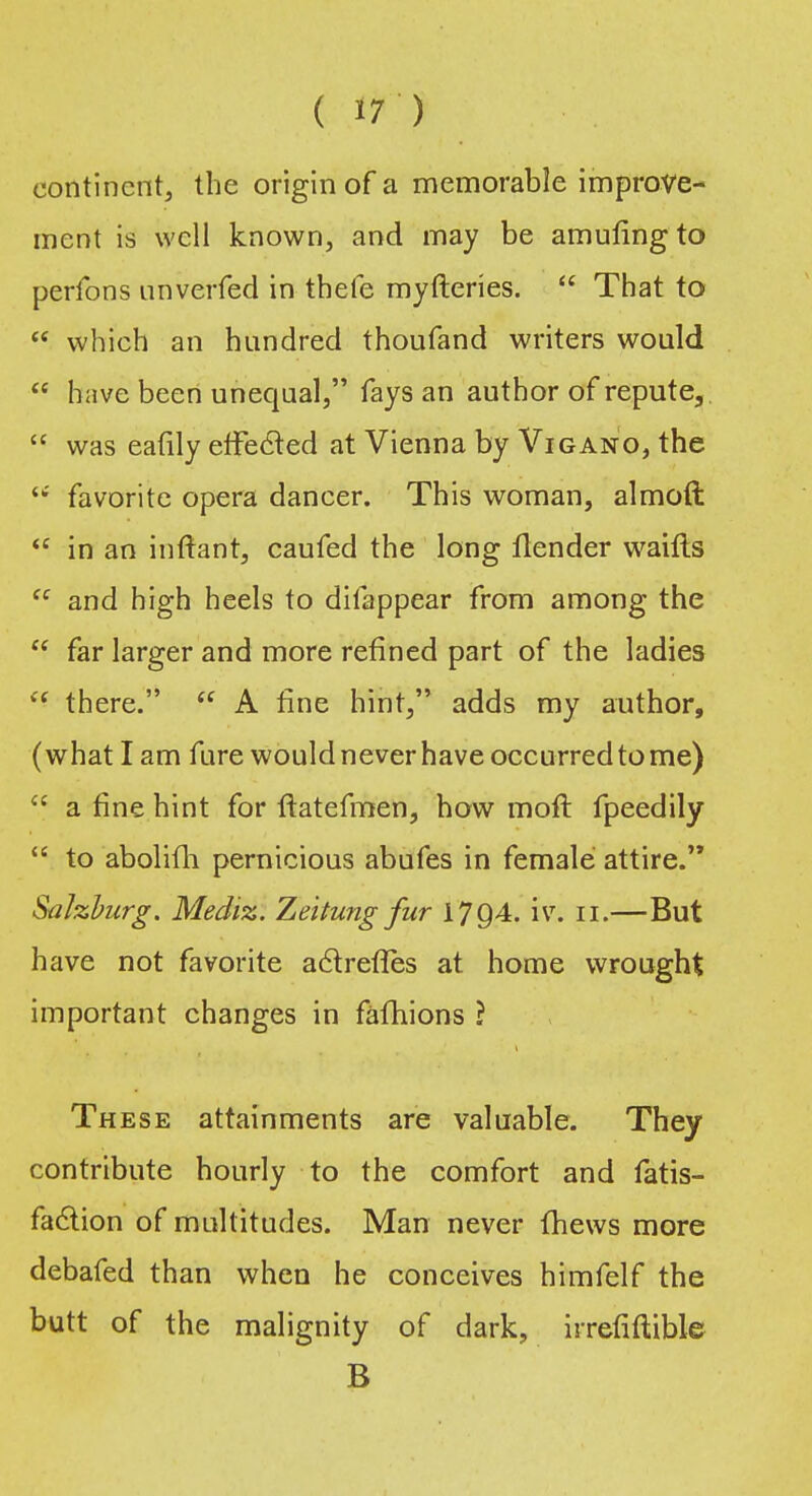 continent, the origin of a memorable improve- ment is well known, and may be amuling to perfons unverfed in thefe myfteries.  That to  which an hundred thoufand writers would  have beert unequal, fays an author of repute,  was eafily effected at Vienna by Vigano, the  favorite opera dancer. This woman, almoft  in an inftant, caufed the long llender waifts  and high heels to difappear from among the  far larger and more refined part of the ladies  there.  A fine hint, adds my author, (what I am fure would never have occurred to me) <£ a fine hint for ftatefmen, how moft fpeedily  to abolifli pernicious abufes in female attire. Salzburg. Mediz. Zeitung fur 1794. iv. n.—But have not favorite a&refles at home wrought important changes in fafhions ? These attainments are valuable. They contribute hourly to the comfort and fatis- faclion of multitudes. Man never {hews more debafed than when he conceives himfelf the butt of the malignity of dark, irrefiftible B