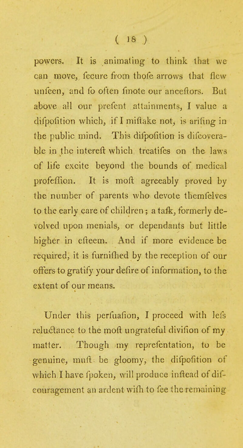 powers. It is animating to think that we can move, fecure from thofe arrows that flew unfeen, and fo often fmote our anceflors. But above all our prefent attainments, I value a difpofition which, if I miflake not, is ariling in the public mind. This difpofition is difcovera- ble in the intereft which treatifes on the laws of life excite beyond the bounds of medical profeffion. It is moft agreeably proved by the number of parents who devote themfelves to the early care of children; a talk, formerly de- volved upon menials, or dependants but little higher in cfteem. And if more evidence be required, it is furnithed by the reception of our offers to gratify your defire of information, to the extent of our means. Under this perfuafion, I proceed with lets reluclance to the moft ungrateful divifion of my matter. Though my reprefentation, to be genuine, mull- be gloomy, the difpofition of which I have fpoken, will produce inftead of dif- couragement an ardent with to fee the remaining