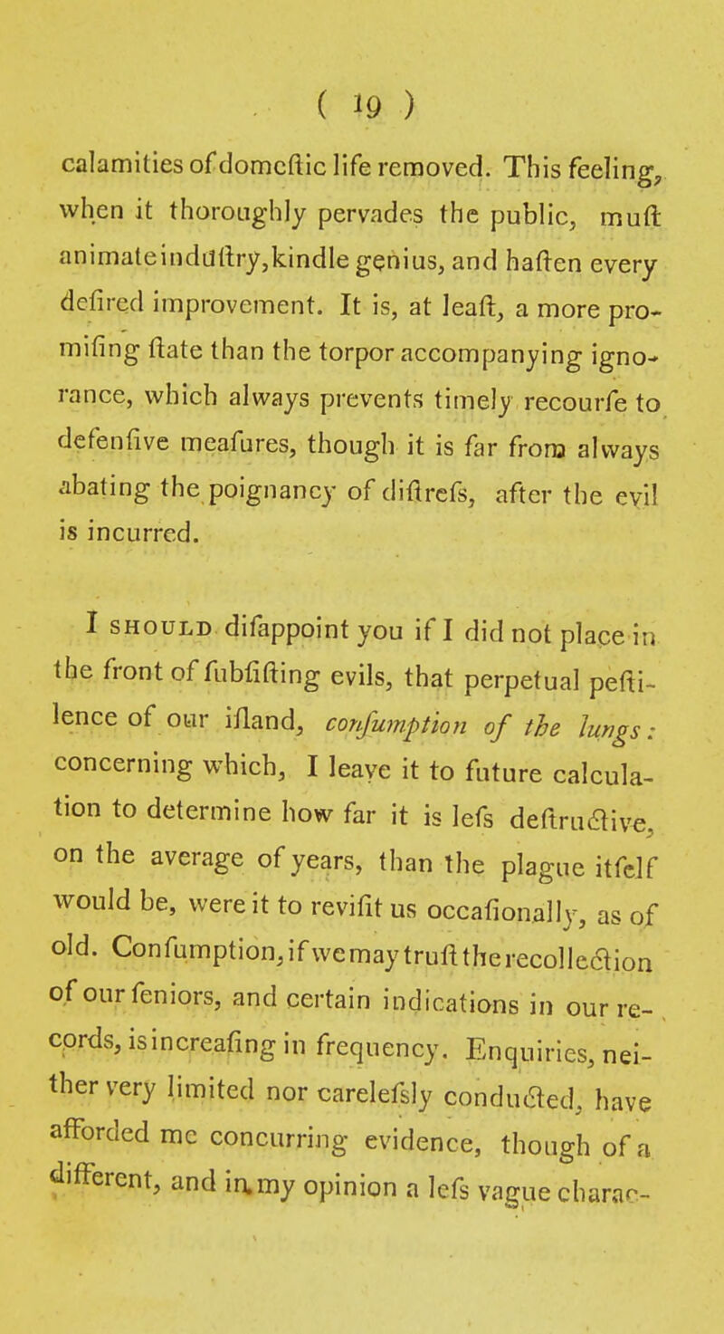 calamities of domcftic life removed. This feeling, when it thoroughly pervades the public, muft animateinddftry,kindle genius, and haften every defired improvement. It is, at leaft, a more pro- mising ftate than the torpor accompanying igno- rance, which always prevents timely recourfe to defenfive meafures, though it is far from always abating the poignancy of diftrefs, after the evi! is incurred. I should difappoint you if I did not place in the front of fubfifting evils, that perpetual pefK- lence of our ifland, confumption of the Jungs: concerning whicb, I leave it to future calcula- tion to determine how far it is lefs deftruclive, on the average of years, than the plague itfelf would be, were it to revifit us occasionally, as of old. Confumption,ifwcmaytrufttherecollcclion of ourfeniors, and certain indications in our re- cords, is in creafing in frequency. Enquiries, nei- ther very limited nor carelefsly conduced, have afforded mc concurring evidence, though of a different, and iamy opinion a lefs vaguecharac-