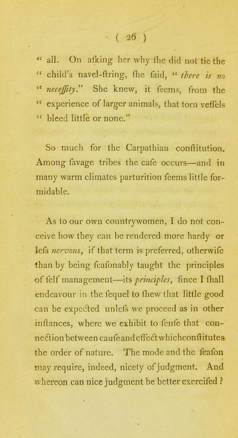 w all. On alking her why the did not tie the  child's navel-ftring, (he faid,  there is no  necejfity. She knew, it feems, from the i( experience of larger animals, that torn vefTels cf bleed little or none. So much for the Carpathian conftitution. Among favage tribes the cafe occurs—and in many warm climates parturition feems little for- midable. As to our own countrywomen, I do not con- ceive how they can be rendered more hardy or lefs nervous, if that term is preferred, otherwife than by being feafonably taught the principles of felf management—its principles, fince I fhall endeavour in the fequel to fhew that little good can be expected unlefs we proceed as in other inftances, where we exhibit to fenfe that con- nection between caufeand effect whichconftitutes the order of nature. The mode and the feafon may require, indeed, nicety of judgment. And whereon can nice judgment be better cxercifed ?