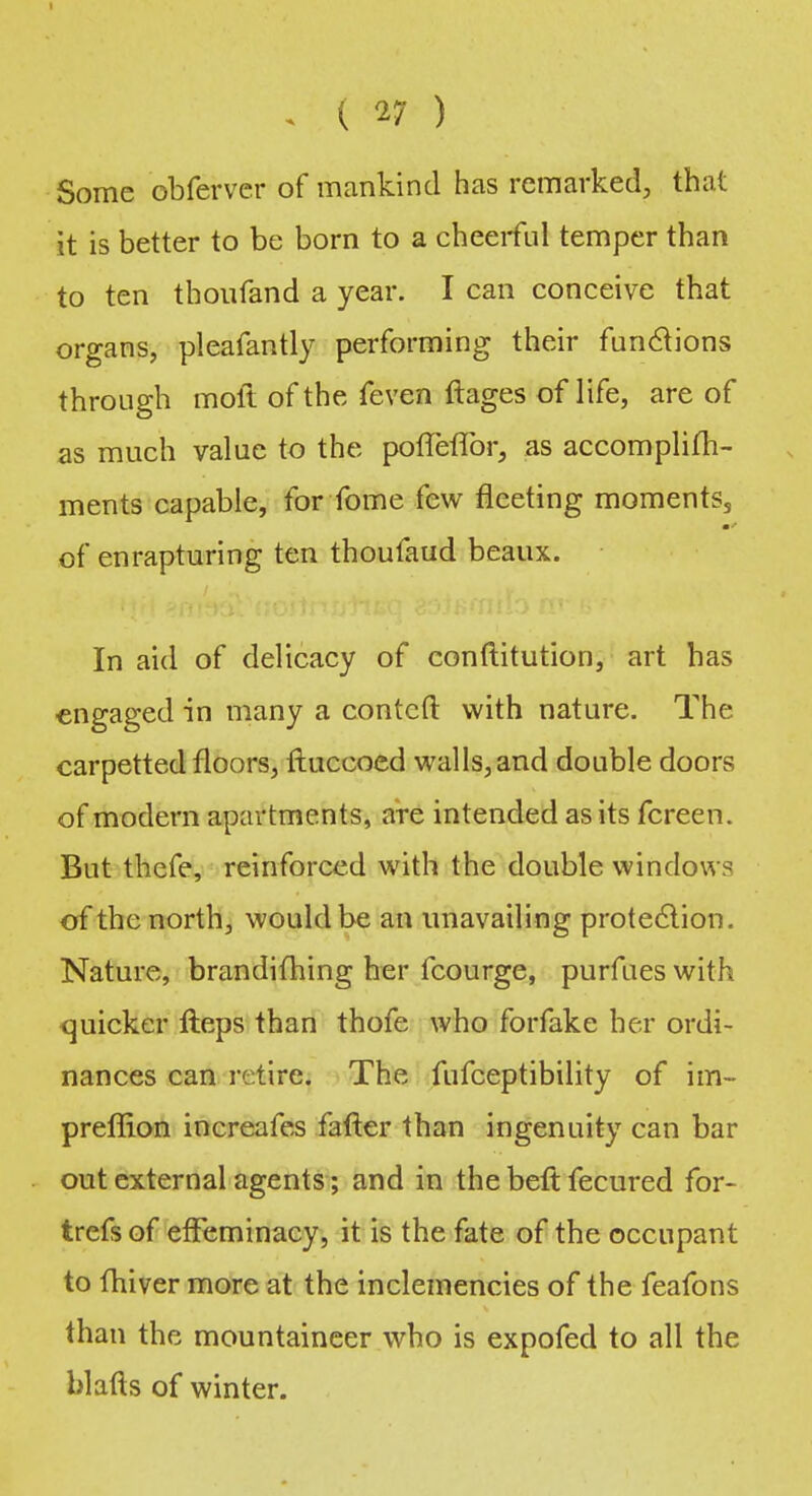 . ( V ) Some obferver of mankind has remarked, that it is better to be born to a cheerful temper than to ten thoufand a year. I can conceive that organs, pleafantly performing their functions through moft of the feven ftages of life, are of as much value to the pofTevTor, as accomplim- ments capable, for fome few fleeting momentss ■ of enrapturing ten thoufaud beaux. In aid of delicacy of conftitution, art has engaged in many a contcfi: with nature. The carpetted floors, ftuccoed walls, and double doors of modern apartments, are intended as its fcreen. But thefe, reinforced with the double windows of the north, would be an unavailing protection. Nature, brandiming her fcourge, purfues with <juicker Heps than thofe who forfake her ordi- nances can retire. The fufceptibility of im- preflion increafes fafter than ingenuity can bar out external agents; and in the beft fecured for- trefs of effeminacy, it is the fate of the occupant to fhiver more at the inclemencies of the feafons than the mountaineer who is expofed to all the blafts of winter.