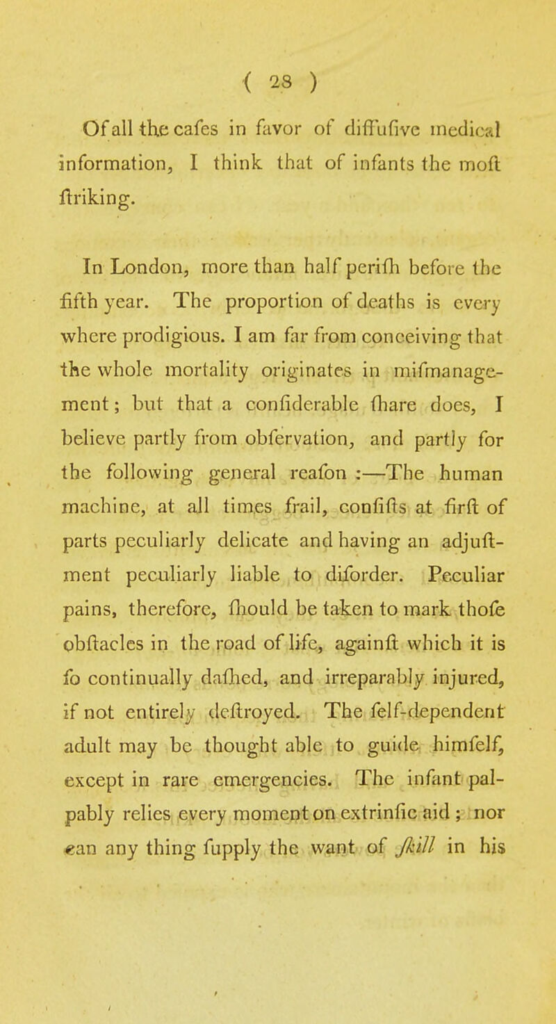 Of all the cafes in favor of diffufive medical information, I think that of infants the molt Unking. In London, more than half perifh before the fifth year. The proportion of deaths is every where prodigious. I am far from conceiving that the whole mortality originates in mifmanage- ment; but that a confiderable (hare does, I believe partly from obfervation, and partly for the following general reafon :—The human machine, at all times frail, confifts at firft of parts peculiarly delicate and having an adjutl- ment peculiarly liable to diforder. Peculiar pains, therefore, fliould be taken to mark thofe obftacles in the road of life, againft which it is fo continually dallied, and irreparably injured, if not entirely deftroyed. The felf-dependerit adult may be thought able to guide himfelf, except in rare emergencies. The infant pal- pably relies every moment on extrinfic aid ; nor «an any thing fupply the want of JhiJl in his