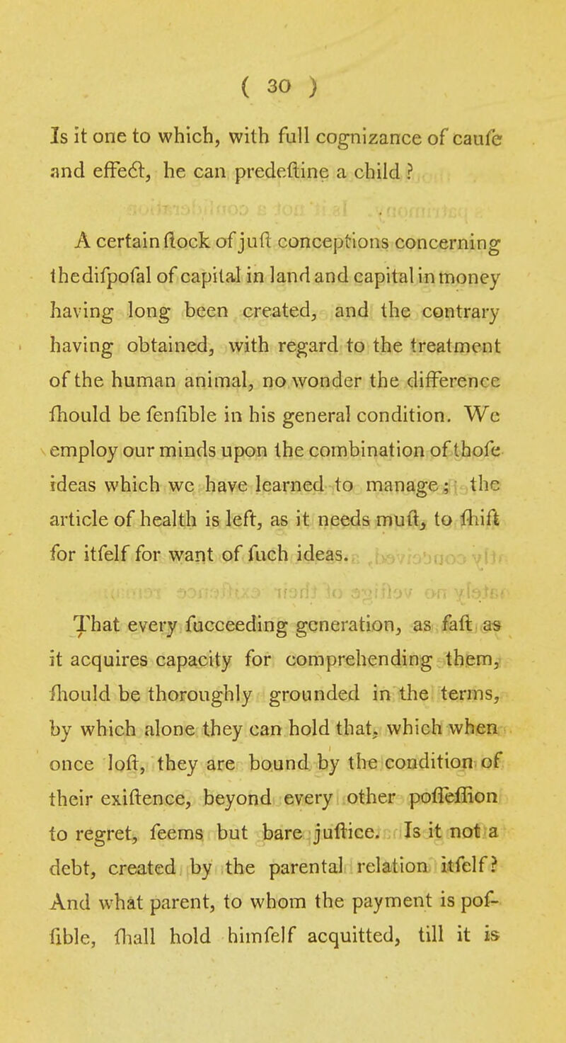 Is it one to which, with full cognizance of caufe and effect, he can predefine a child ? A certain (lock of juft conceptions concerning thedifpofal of capital in land and capital in money having long been created, and the contrary having obtained, with regard to the treatment of the human animal, no wonder the difference fhould be fenlible in his general condition. We employ our minds upon the combination of thofe ideas which wc have learned to manage; the article of health is left, as it needs mutt, to fhift for itfelf for want of fuch ideas. That every fucceeding generation, as faft as it acquires capacity for comprehending them, fhould be thoroughly grounded in the terms, by which alone they can hold that, which when once loft, they are bound by the condition of their exiftence, beyond every other poffeffion to regret, feems but bare juftice. Is it not a debt, created by the parental relation itfelf? And what parent, to whom the payment is pof- fible, fhall hold himfelf acquitted, till it is