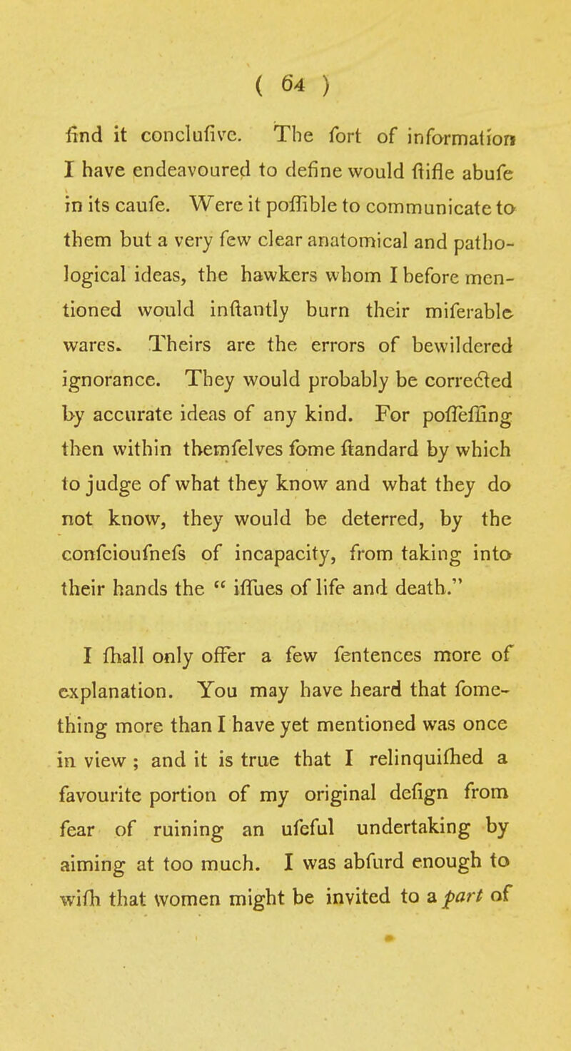 find it conclufivc. The fort of information I have endeavoured to define would ftifle abufe in its caufe. Were it poffible to communicate to them but a very few clear anatomical and patho- logical ideas, the hawkers whom I before men- tioned would inftantly burn their miferable- wares. Theirs are the errors of bewildered ignorance. They would probably be corrected by accurate ideas of any kind. For potlefling then within themfelves fome ftandard by which to judge of what they know and what they do not know, they would be deterred, by the confcioufnefs of incapacity, from taking into their hands the  ifTues of life and death. I (hall only offer a few fentences more of explanation. You may have heard that fome- thing more than I have yet mentioned was once in view ; and it is true that I relinquifhed a favourite portion of my original defign from fear of ruining an ufeful undertaking by aiming at too much. I was abfurd enough to wifli that women might be invited to a part of