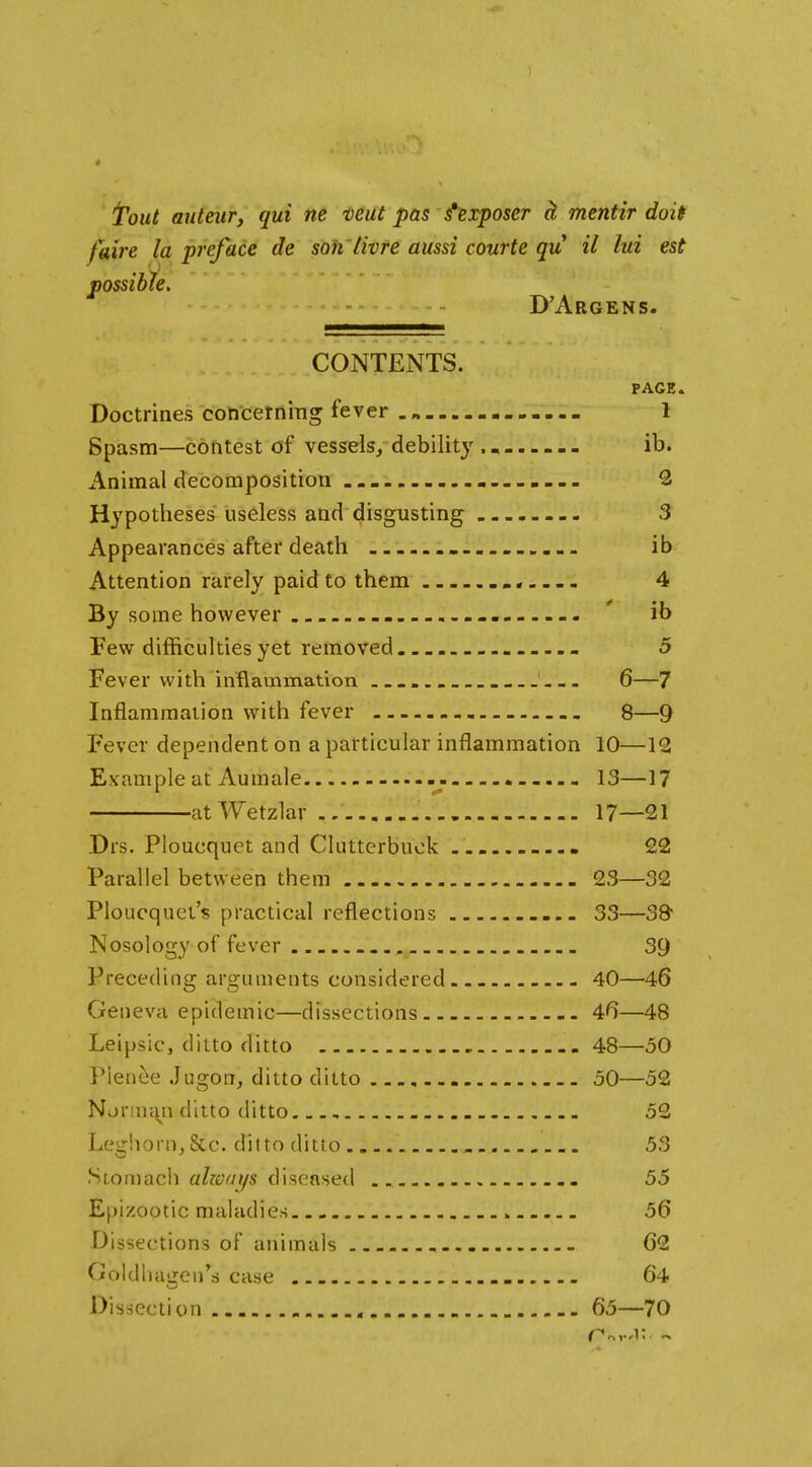 4 jToiit anteur, qui ne teut pas fixposer ^ mentir doit faire la preface de soh'livre aussi courte qu il lui est possible. D'Argens. CONTENTS. PAGE. Doctrines coticerning fever .„ 1 Spasm—contest of vessels, debility ........ ib. Animal decomposition 2 Hypotheses useless and disgusting 3 Appearances after death — ........... ib Attention rarely paid to them 4 By some however . ' ib Few difficulties yet removed 5 Fever with inflammation 6—7 Infiammaiion with fever 8—9 Fever dependent on a particular inflammation 10—12 Example at Aumale 13—17 atWetzlar ./ 17—21 Drs. Ploucquet and Cluttcrbuok 22 Parallel between them 23—32 Ploucquet's practical reflections 33—38 Nosology of fever . 39 Preceding arguments considered 40—46 Geneva epidemic—dissections 4^—48 Leipsic, ditto ditto 48—50 Pienee Jugon, ditto ditto 50—52 Njnniyi ditto ditto 52 Leghorn, 8cc. ditto ditto 53 Stomach alzeays diseasetl 55 Epizootic maladies 56 Dissections of animals - 62 Goldliagen's case 64 Dissection 65—70