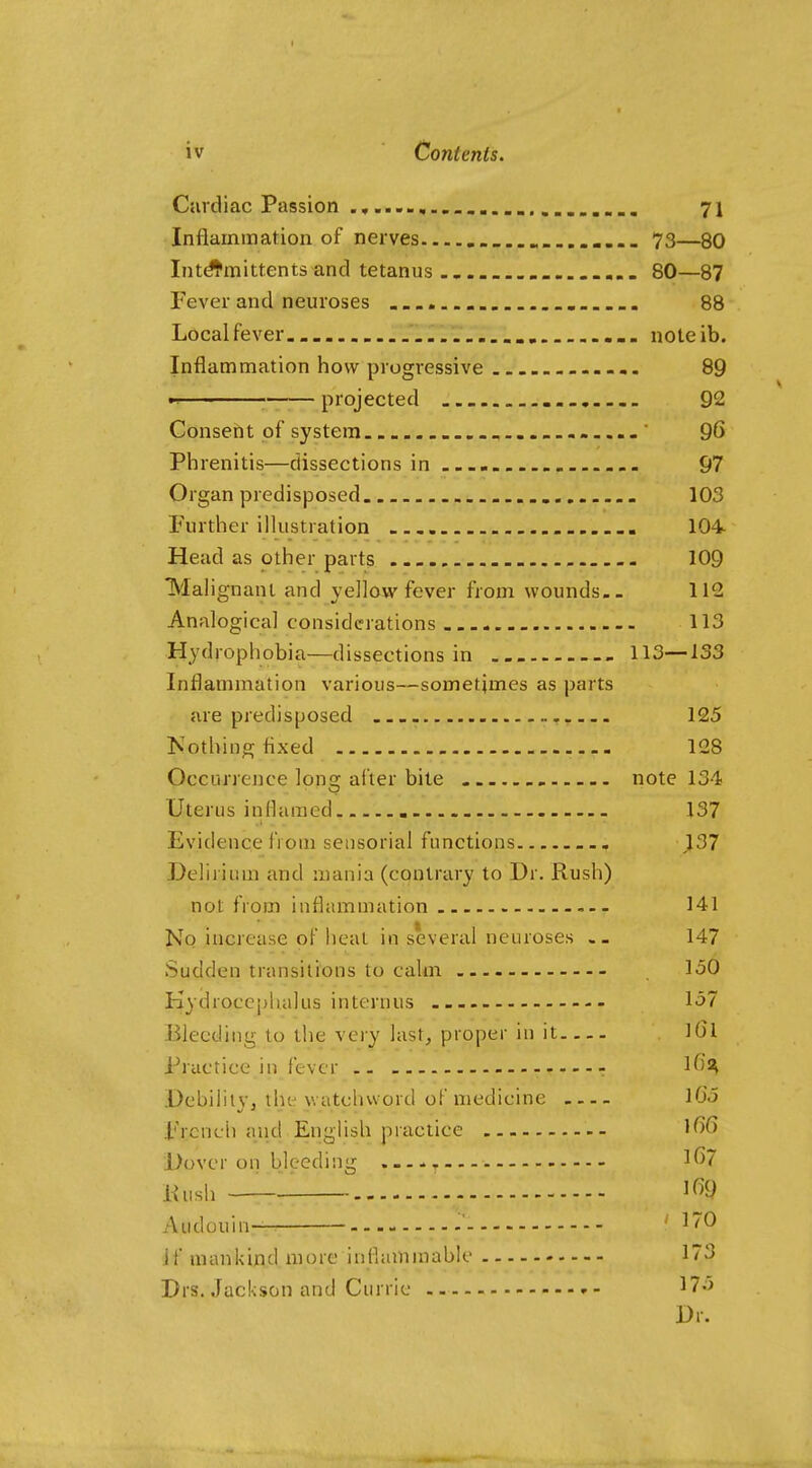 Cardiac Passion 71 Inflammation of nerves 73—80 Intd'fmittents and tetanus 80—87 Fever and neuroses . . 88 Local fever noteib. Inflammation how progressive -,. 89 projected 92 Consent of system ......... ' 96 Phrenitis—dissections in 97 Organ predisposed 103 Further illustration 104 Head as other parts 109 TVIalignanl and yellow fever from wounds.. 112 Analogical considerations 113 Hydrophobia—dissections in 113—133 Inflammation various—sometimes as parts are predisposed 125 Kothing fixed 128 Occurrence long alter bite note 134 Uterus inflamed 137 Evidence from sensorial functions 137 Delirium and mania (contrary to Dr. Rush) not from inflammation 141 No increase of heat in several neuroses .- 147 Sudden transitions to calm 150 Kydroccpluilus interuus 157 Bleeding to the very last^ proper in it ]6l Practice ill fever r 1^^^ Debilitv, the watclivvord of medicine lG5 French and English practice 1^6 Dover on bleeding 1()7 Kush 1^9 Audouin- ' if mankind more inflammable 173 Drs. Jackson and Currie 175 Dr.