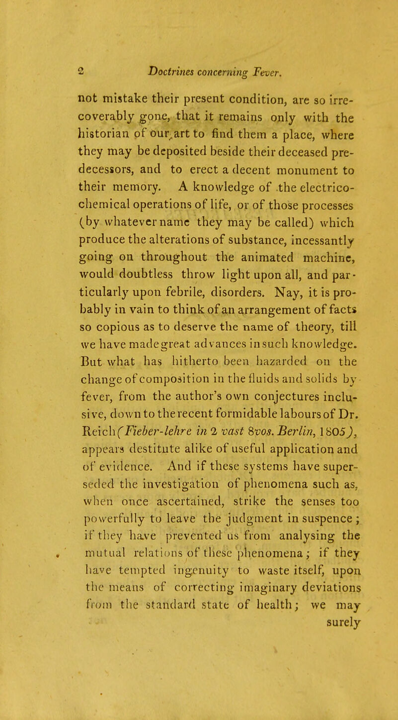not mistake their present condition, are so irre- coverably gone, that it remains only with the historian of our^art to find them a place, where they may be deposited beside their deceased pre- decessors, and to erect a decent monument to their memory. A knowledge of .the electrico- chemical operations of life, or of those processes (by whatever name they may be called) which produce the alterations of substance, incessantly going on throughout the animated machine, would doubtless throw light upon all, and par- ticularly upon febrile, disorders. Nay, it is pro- bably in vain to think of an arrangement of facts so copious as to deserve the name of theory, till we have madegreat advances in such knowledge. But what has hitherto been hazarded on the change of composition in the fluids and solids by fever, from the author's own conjectures inclu- sive, down to the recent formidable labours of Dr. 'Kt\c\\(Fieher-lehre in 1 vast ^vos. Berlin, 1805J, appears destitute alike of useful application and of evidence. And if these systems have super- seded the investigation of phenomena such as, when once ascertained, strike the senses too powerfully to leave the judgment in suspence ; if they have prevented us from analysing the mutual relations of these plienomena ; if they have tempted ingenuity to waste itself, upon the means of correcting imaginary deviations from the standard state of health; we may surely