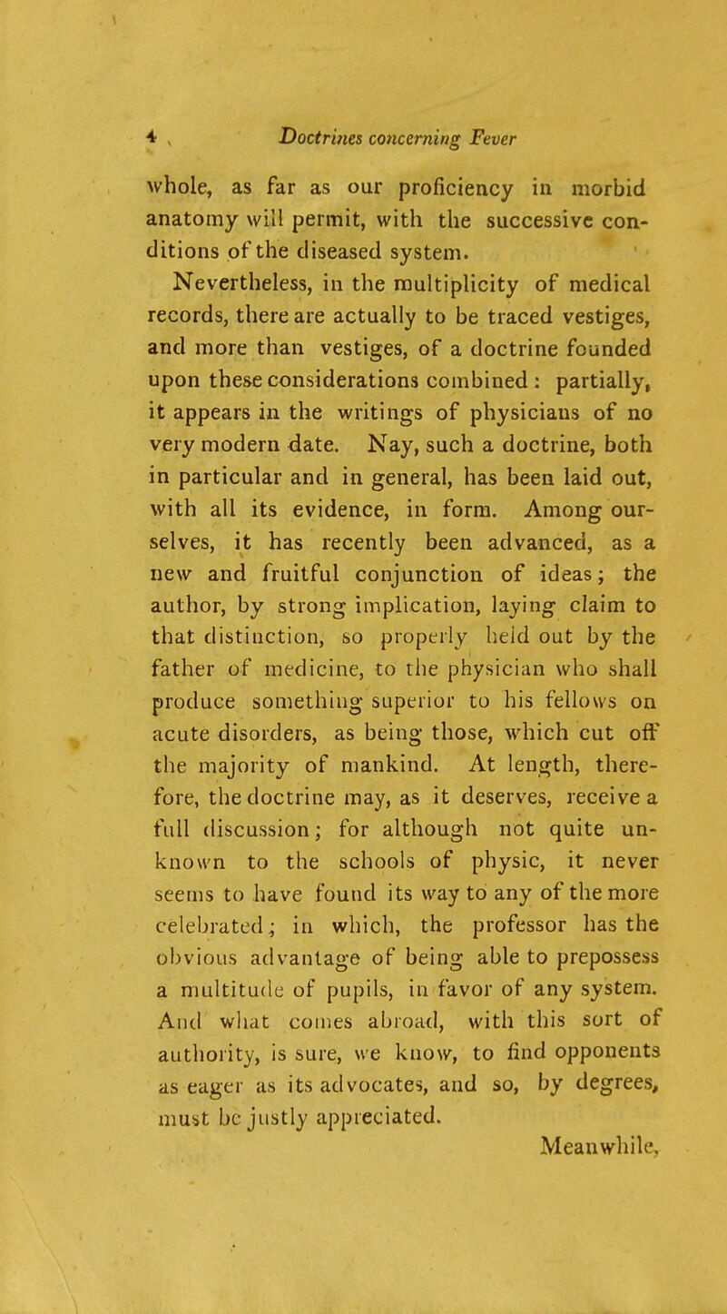 whole, as far as our proficiency in morbid anatomy will permit, with the successive con- ditions of the diseased system. Nevertheless, in the multiplicity of medical records, there are actually to be traced vestiges, and more than vestiges, of a doctrine founded upon these considerations combined : partially, it appears in the writings of physicians of no very modern date. Nay, such a doctrine, both in particular and in general, has been laid out, with all its evidence, in form. Among our- selves, it has recently been advanced, as a new and fruitful conjunction of ideas; the author, by strong implication, laying claim to that distinction, so properly held out by the father of medicine, to the physician who shall produce something superior to his fellows on acute disorders, as being those, which cut off the majority of mankind. At lenj^th, there- fore, the doctrine may, as it deserves, receive a full discussion; for although not quite un- known to the schools of physic, it never seems to have found its way to any of the more celebrated^ in which, the professor has the obvious advantage of being able to prepossess a multitude of pupils, in favor of any system. And what conies abroad, with this sort of authority, is sure, we know, to find opponents as eager as its advocates, and so, by degrees, must be justly appreciated. Meanwhile.