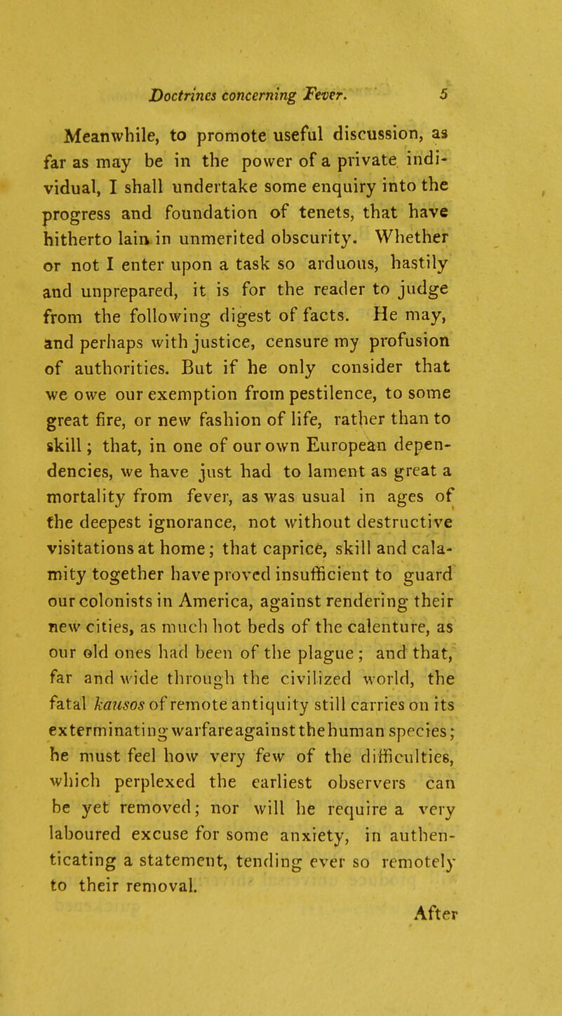 Meanwhile, to promote useful discussion, as far as may be in the power of a private indi- vidual, I shall undertake some enquiry into the progress and foundation of tenets, that have hitherto lain in unmerited obscurity. Whether or not I enter upon a task so arduous, hastily and unprepared, it is for the reader to judge from the following digest of facts. He may, and perhaps with justice, censure my profusion of authorities. But if he only consider that we owe our exemption from pestilence, to some great fire, or new fashion of life, rather than to skill; that, in one of our own European depen- dencies, we have just had to lament as great a mortality from fever, as was usual in ages of the deepest ignorance, not without destructive visitations at home; that caprice, skill and cala- mity together have proved insufficient to guard our colonists in America, against rendering their new cities, as mucli hot beds of the calenture, as our old ones had been of the plague ; and that, far and M'ide through the civilized world, the fatal kausos of remote antiquity still carries on its exterminating warfare against the human species; he must feel how very few of the difficulties, which perplexed the earliest observers can be yet removed; nor will he require a very laboured excuse for some anxiety, in authen- ticating a statement, tending ever so remotely to their removal. After