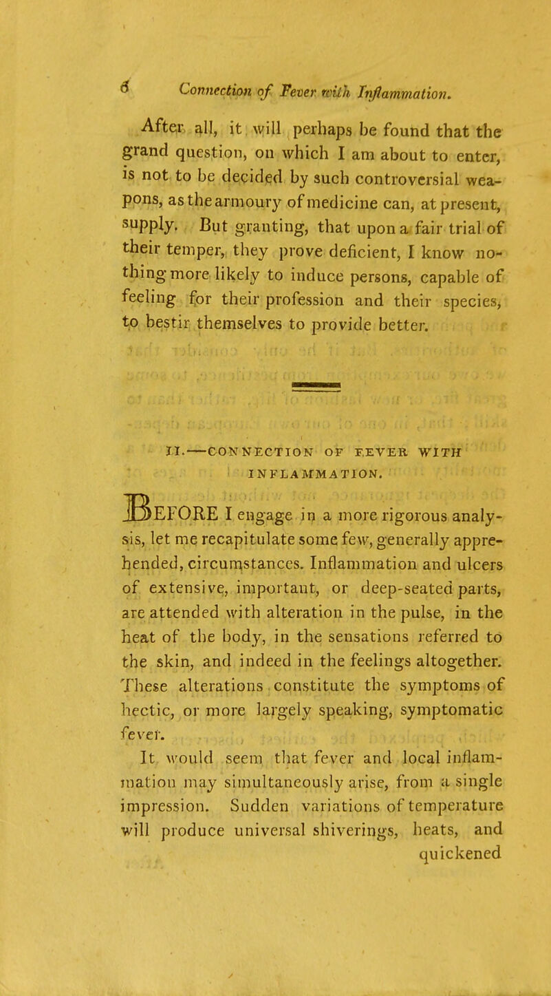 After £^11, it will perhaps be found that the grand question, on which I am about to enter, is not to be decided by such controversial wea- pons, asthearnioury of medicine can, at present, supply. But granting, that upon a fair trial of their temper, they prove deficient, I know no- thing more likely to induce persons, capable of feeling ^or their profession and their species, t^. bestir themselves to provide better. • 1,1. CONNECTION OF T.EVER WITH INFLAMMATION. I engage in a more rigorous analy- sis, let me recapitulate some few, generally appre- hended, circunistanccs. Inflammation and ulcers of extensive, important, or deep-seated parts, are attended with alteration in the pulse, in the heat of the body, in the sensations referred to the skin, and indeed in the feelings altogether. These alterations constitute the symptoms of hectic, or more largely speaking, symptomatic fever. It M'ould seem tliat fever and local inflam- mation may simultaneously arise, from a single impression. Sudden variations of temperature will produce universal shiverings, heats, and quickened