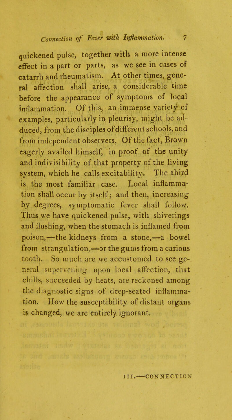 quickened pulse, together with a more intense effect in a part or parts, as we see in cases of catarrh and rheumatism. At other times, gene- ral affection shall arise, a considerable time beforQ the appearance of symptoms of local inflammation. Of this, an immense variety of examples, particularly in pleurisy, might be ad- duced, from the disciples of different schools, and from independent observers. Of the fact, Brown eagerly availed himself, in proof of the unity and indivisibility of that property of the living system, which he calls excitability. The third is the most familiar case. Local inflamma- tion shall occur by itself; and then, increasing by degrees, symptomatic fever shall follow. Thus we have quickened pulse, with shiverings and flushing, when the stomach is inflamed from poison,—the kidneys from a stone,—a bowel from strangulation,—or the gums from a carious tooth. So much are we accustomed to see ge- neral supervening upon local affection, that chills, succeeded by heats, are reckoned among the diagnostic signs of deep-seated inflamma- tion. How the susceptibility of distant organs is changed, we are entirely ignorant. III. —CONNECTION*