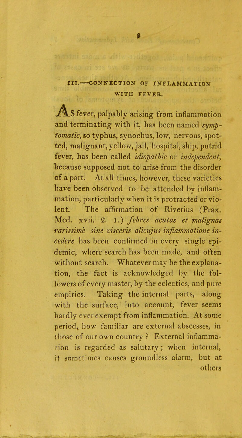 in.—CONNECTION OF INFLAMMATION WITH FEVER, As fever, palpably arising from inflammation and terminating with it, has been named symp- tomatic, so typhus, synochus, low, nervous, spot- ted, malignant,yellow, jail, hospital, ship, putrid fever, has been called idiopathic or indepeiidcnty because supposed not to arise from the disorder of apart. At all times, however, these varieties have been observed to be attended by inflam- mation, particularly when it is protracted or vio- lent. The affirmation of Riverius (Prax. Med. xvii. 2. 1.) febres acutas et malignas rarissimh sine visceris alicujus iriflammatione in- cedere has been confirmed in every single epi- demic, where search has been made, and often without search. Whatever may be the explana- tion, the fact is acknowledged by the fol- lowers of every master, by the eclectics, and pure empirics. Taking the internal parts, along with the surface, into account, fever seems hardly ever exempt from inflammation. At some periody how familiar are external abscesses, in those of our own country ? External inflamma- tion is regarded as salutary; when internal, it sometimes causes groundless alarm, but at others