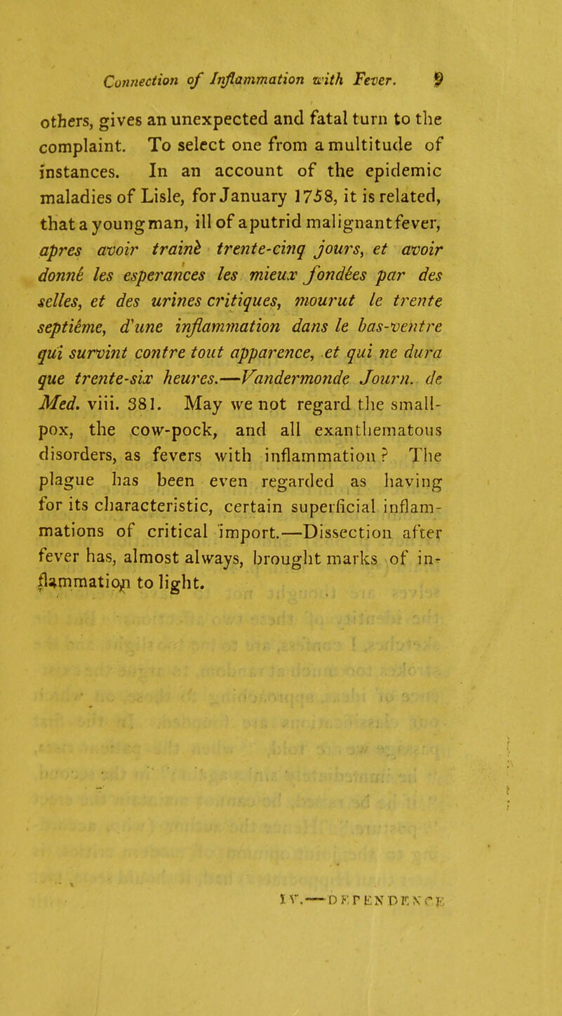 Connection of Inflammation with Fever. S> others, gives an unexpected and fatal turn to the complaint. To select one from a multitude of instances. In an account of the epidemic maladies of Lisle, for January 1758, it is related, thatayoungman, ill of aputrid malignantfever, apres amir trainh tretite'Ci?!^ jours, et avoir donnk. Its esperances les mieux fondhs par des selles, et des urines critiques, mourut le trente septitme, d'une injiammation dans le bas-ventre qui survint contre tout apparence, et qui ne dura que treiite-six heures.—Vandermonde Journ. de. Med. viii. 381. May we not regard tlie small- pox, the cow-pock, and all exantliematous disorders, as fevers with inflammation? The plague has been even regarded as having for its characteristic, certain superficial inflam- mations of critical import.—Dissection after fever has, almost always, brought marks of in- flammatiojn to light.