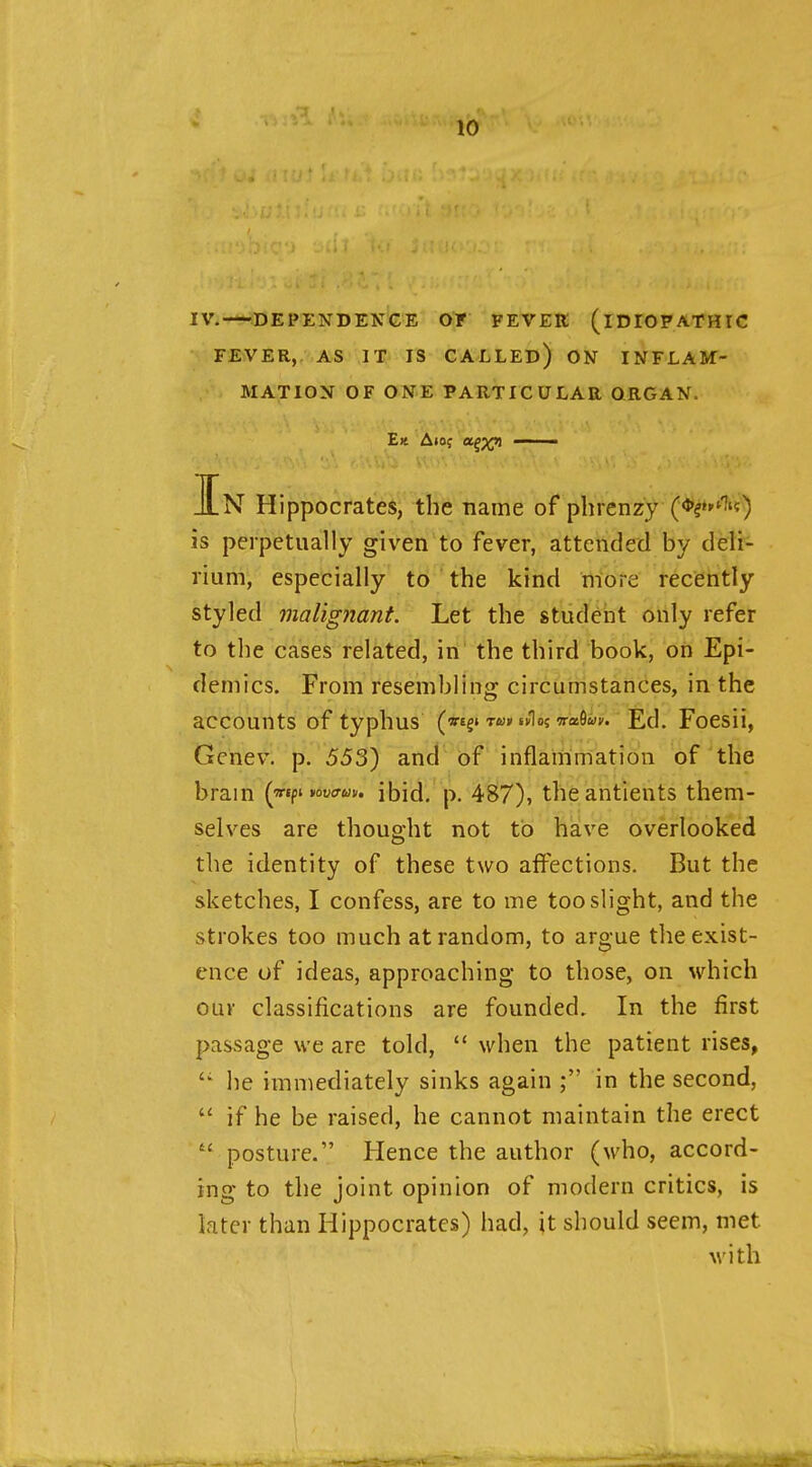 IV. ^DEPENDENCE OT FEVER (IDIOPATHIC FEVER, AS IT IS CALLED) ON INFLAM- MATION OF ONE PARTICULAR ORGAN. Ek A105 a^)(yi In Hippocrates, the name of phrenzy is perpetually given to fever, attended by deli- rium, especially to the kind more recently styled malignant. Let the student only refer to the cases related, in^ the third book, on Epi- demics. From resembling circumstances, in the accounts of typhus (vegi twk wlo? TraSwy. Ed. Foesii, Gehev. p. 553) and of inflainmation of the brain {jetf^ yov<rm. ibid. p. 48(7), theantients them- selves are thought not to have overlooked the identity of these two affections. But the sketches, I confess, are to me too slight, and the strokes too much at random, to argue the exist- ence of ideas, approaching to those, on which our classifications are founded. In the first passage we are told,  when the patient rises,  he immediately sinks again in the second, if he be raised, he cannot maintain the erect  posture. Hence the author (who, accord- ing to the joint opinion of modern critics, is later than Hippocrates) had, it should seem, met M'ith