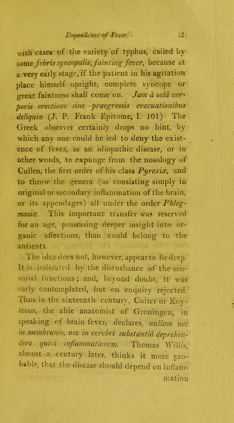 \nth cases- of the variety of typhus, called by somefibrissi/ncopalis,foi?iti?igj'ever, because at a very early stage, if the patient in his agitation place himself upright, complete syncope or great faintness shall come on. Jam d sold cor- poris erectionc sine praegressis evacuationibus deliquia (J. P. Frank Epitome, I. 101) The Greek observer certainly drops no hint, by which any one could be led to deny the exist- ence of fever, as an idiopathic disease, or in other words, to expunge from the nosology of Cullen, the first order of his class Pyrexice, and to throw the genera (as consisting simply in original or secondary inflammation of the brain, or its appendages) all under the order Phleg- masice. This important transfer was reserved for an age, possessing deeper insight into or- ganic alfections, than .could belong to the antients. The idea does not, however, appear to lie deep. Itrisrindiic'ated by the disturbance of the sen- sorial functions; and, beyond doubt, it was early contemplated, but on enquiry rejected.' Thus in tlie sixteenth century, Goiter or Koy- terus, the able anatomist of Gronin<ren in speaking of brain fever, declares, iiiillam ncc in memhrams, nec in cerebri substantia deprehen- dere qiiivi inflammationem. Thomas Willi?, almost a century Jatcr, thinks it more pro- bable, that the disease should depend on inflam- mation