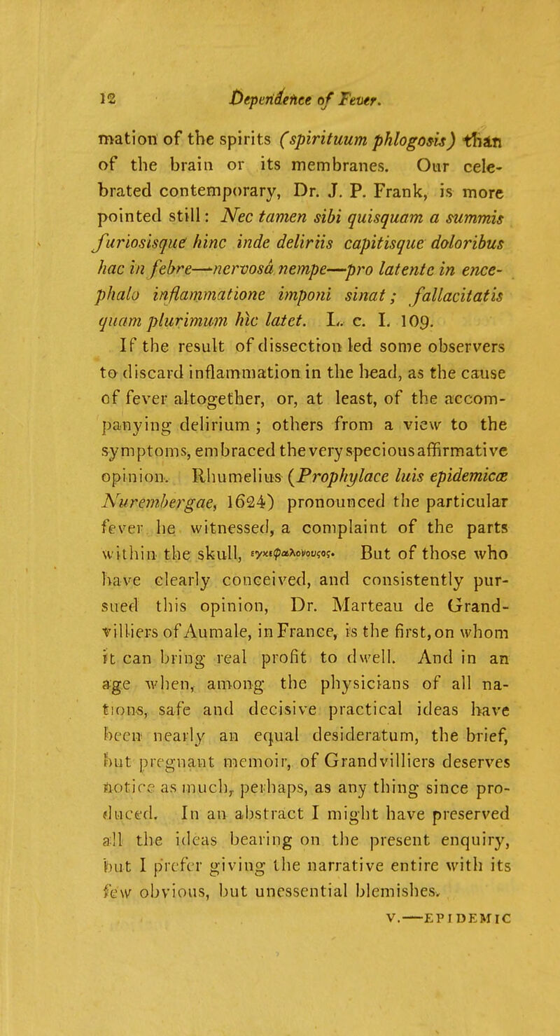 mation of the spirits (spirituum pklogom) ttiin of the brain or its membranes. Our cele- brated contemporary, Dr. J. P. Frank, is more pointed still: Nec tamen sibi quisquam a snmmis J^uriosisque! hinc inde deliriis capitisque doloribus hac in fehre—^nervosa nempe—pro latentc in ence- phalo infiammatione imponi sinat; fallacitatis quam plurimmn hic latet. L. c. 1. 109. If the result of dissection led some observers to discard inflammation in the liead, as the cause of fever altogether, or, at least, of the accom- panying delirium ; others from a view to the symptoms, embraced thevery speciousaffirmativc opinion. Rlmmelius {Prophylace luis epidemiccB Nuremhergae^ 1624) pronounced the particular fever he witnessed, a complaint of the parts within the skull, «yw?>a^ovoo?of. But of those who have clearly conceived, and consistently pur- sued this opinion. Dr. Marteau de Grand- villiers of Aumale, in France, is the first, on whom it can bring real profit to dwell. And in an age when, among the physicians of all na- tions, safe and decisive practical ideas have been nearly an equal desideratum, the brief, but pregnant memoir, of Grandvilliers deserves flotice as much,, perhaps, as any thing since pro- duced. In an abstract I might have preserved all the ideas bearing on the present enquiry, but I prefer giving the narrative entire with its few obvious, but unessential blemishes. V. EPI DEMIC