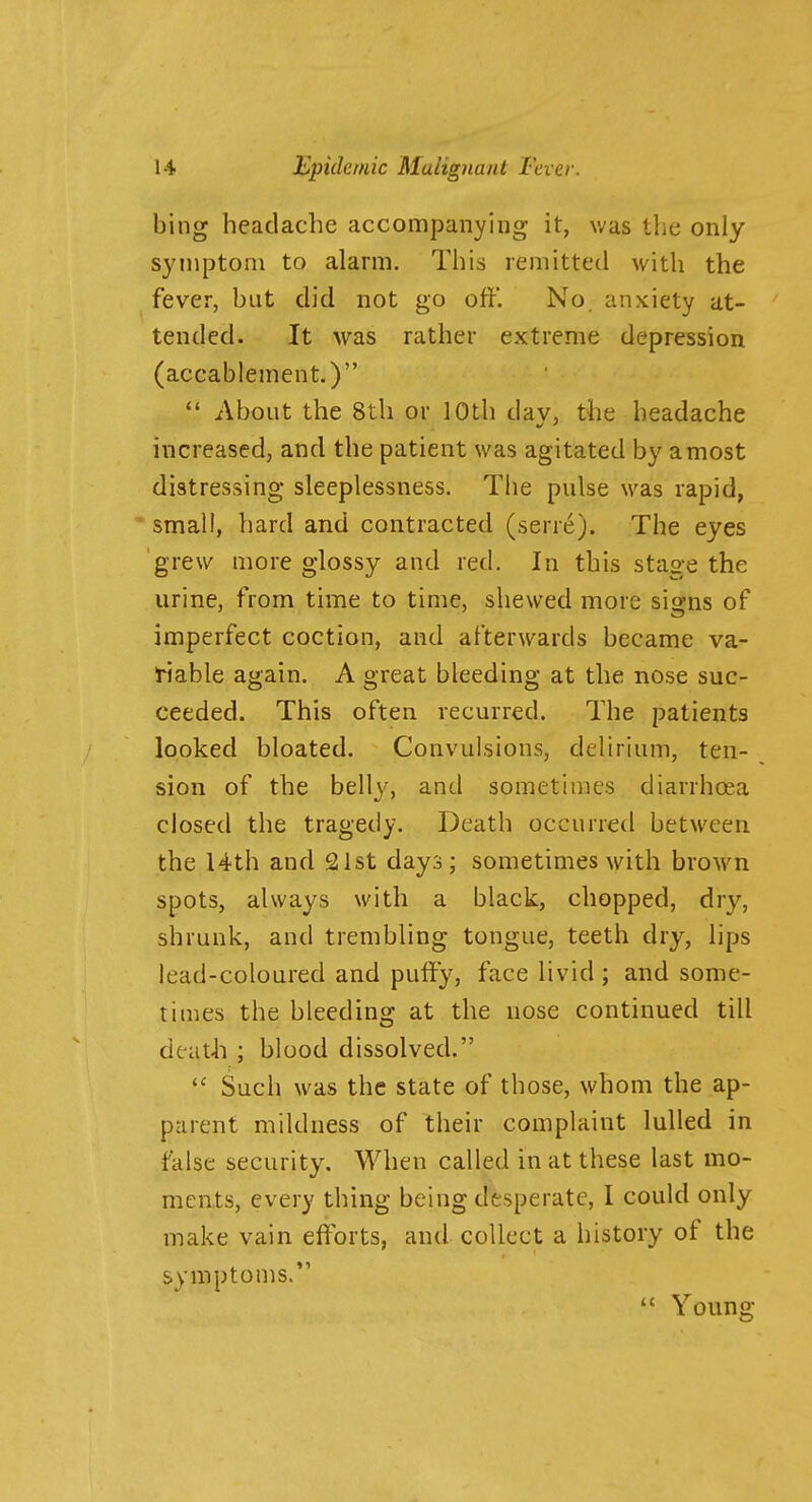 bing headache accompanying it, was the only symptom to alarm. This remitted with the fever, but did not go off. No. anxiety at- tended. It was rather extreme depression (accablement.)  About the 8th or 10th day, the headache increased, and the patient was agitated by a most distressing sleeplessness. The pulse was rapid, small, hard and contracted (serre). The eyes grew more glossy and red. In this stage the urine, from time to time, shewed more signs of imperfect coction, and afterwards became va- riable again. A great bleeding at the nose suc- ceeded. This often recurred. The patients looked bloated. Convulsions, delirium, ten- sion of the belly, and sometimes diarrhoea closed the tragedy. Death occurred between the 14th and 21st days; sometimes with brown spots, always with a black, chopped, dry, shrunk, and trembling tongue, teeth dry, lips lead-coloured and puffy, face livid ; and some- times the bleeding at the nose continued till death ; blood dissolved.  Such was the state of those, whom the ap- parent mildness of their complaint lulled in false security. When called in at these last mo- ments, every thing being desperate, I could only make vain efforts, and collect a history of the symptoms.  Young