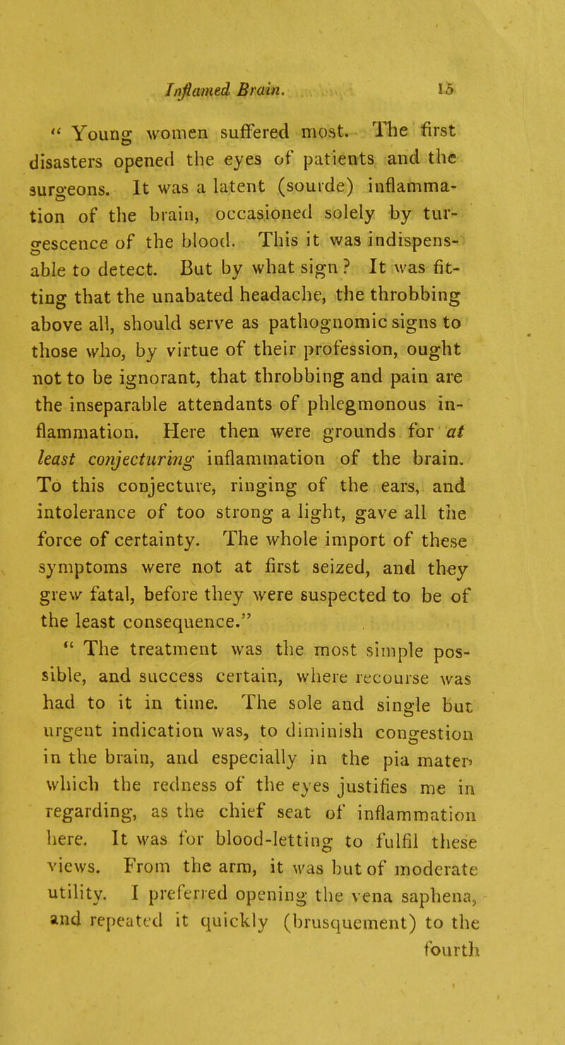  Young women suffered most. The first disasters opened the eyes of patients and the-, surgeons. It was a latent (sourde) inflamma- tion of the brain, occasioned solely by tur- o-escence of the blood. This it was indispens- able to detect. But by what sign ? It was fit- ting that the unabated headache, the throbbing above all, should serve as pathognomic signs to those who, by virtue of their profession, ought not to be ignorant, that throbbing and pain are the inseparable attendants of phlegmonous in- flammation. Here then were grounds for hast co}ijeciuri?ig inflammation of the brain. To this conjecture, ringing of the ears, and intolerance of too strong a light, gave all the force of certainty. The whole import of these symptoms were not at first seized, and they grew fatal, before they were suspected to be of the least consequence.  The treatment was the most simple pos- sible, and success certain, where recourse was had to it in time. The sole and single but urgent indication was, to diminish congestion in the brain, and especially in the pia maten which the redness of the eyes justifies me in regarding, as the chief seat of inflammation here. It was for blood-letting to fulfil these views. From the arm, it Avas but of moderate utility. I preferred opening the vena saphena, and repeated it quickly (brusquement) to the fourth