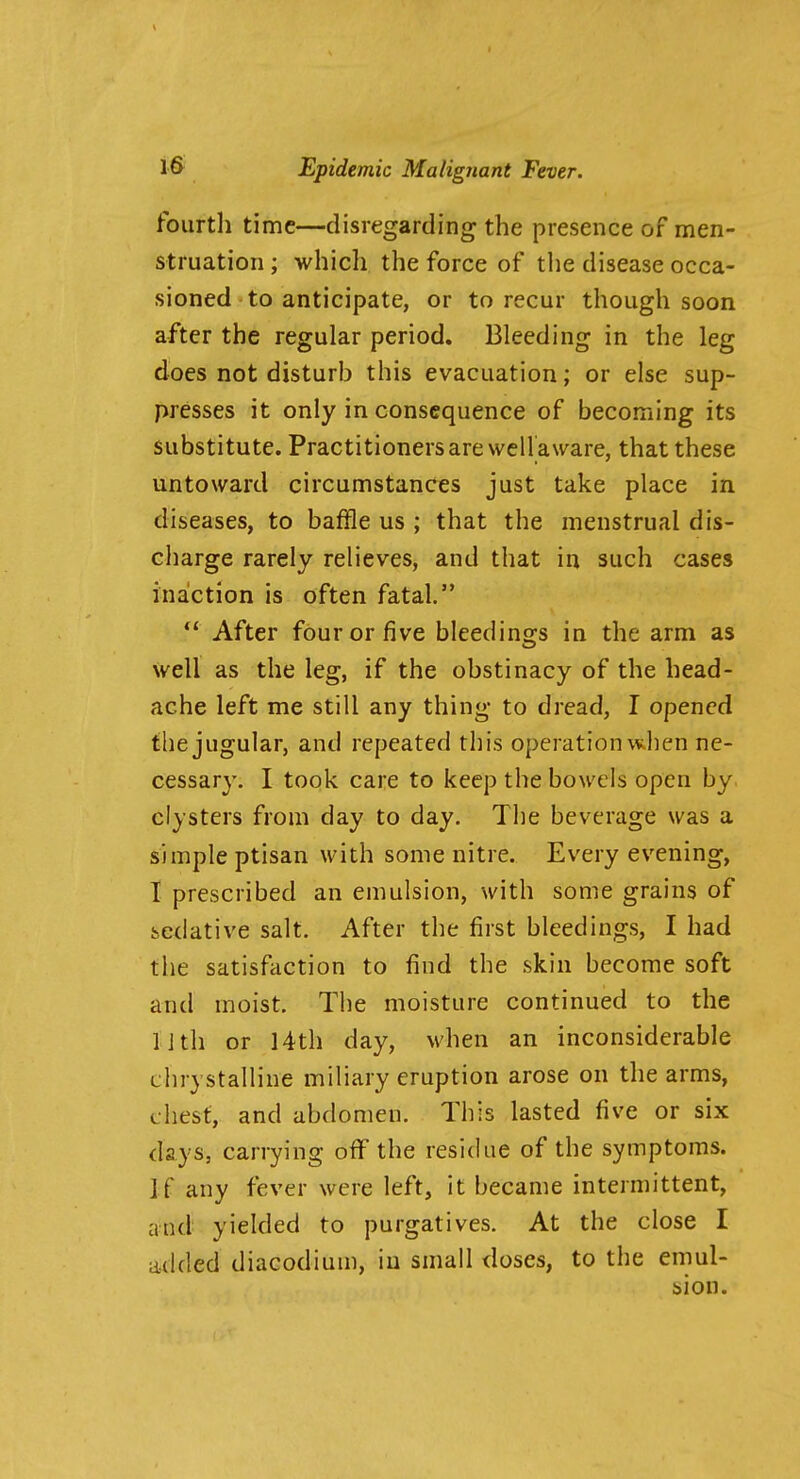 fourtli time—disregarding the presence of men- struation ; which the force of tlie disease occa- sioned to anticipate, or to recur though soon after the regular period. Bleeding in the leg does not disturb this evacuation; or else sup- presses it only in consequence of becoming its substitute. Practitioners are well aware, that these untoward circumstances just take place in diseases, to baffle us ; that the menstrual dis- charge rarely relieves, and that in such cases inaction is often fatal.  After four or five bleedings in the arm as well as the leg, if the obstinacy of the head- ache left me still any thing to dread, I opened the jugular, and repeated this operation when ne- cessary. I took care to keep the bowels open by clysters from day to day. The beverage was a simple ptisan with some nitre. Every evening, I prescribed an emulsion, with some grains of bedative salt. After the first bleedings, I had the satisfaction to find the skin become soft and moist. Tiie moisture continued to the II th or 14th day, when an inconsiderable chrystalline miliary eruption arose on the arms, chest, and abdomen. This lasted five or six days, carrying off the residue of the symptoms. If any fever were left. It became intermittent, and yielded to purgatives. At the close I added diacodium, in small doses, to the emul- sion.