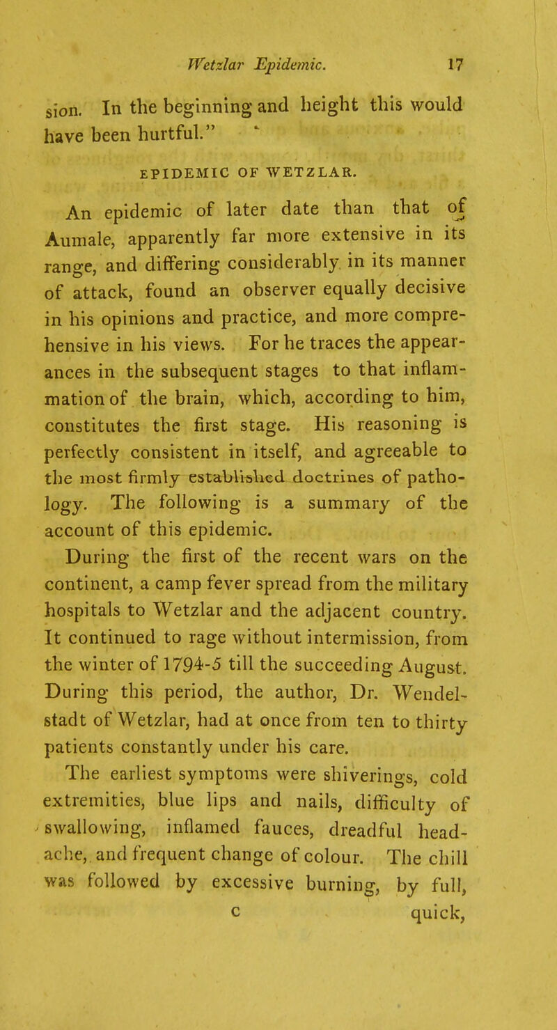 si'on. In the beginning and height this would have been hurtful. EPIDEMIC OF WETZLAR. An epidemic of later date than that of Aumale, apparently far more extensive in its range, and differing considerably in its manner of attack, found an observer equally decisive in his opinions and practice, and more compre- hensive in his views. For he traces the appear- ances in the subsequent stages to that inflam- mation of the brain, which, according to him, constitutes the first stage. His reasoning is perfectly consistent in itself, and agreeable to the most firmly established doctrines of patho- logy. The following is a summary of the account of this epidemic. During the first of the recent wars on the continent, a camp fever spread from the military hospitals to Wetzlar and the adjacent country. It continued to rage without intermission, from the winter of 1794-5 till the succeeding August. During this period, the author, Dr. Wendel- stadt of Wetzlar, had at once from ten to thirty patients constantly under his care. The earliest symptoms were shiverings, cold extremities, blue lips and nails, difficulty of ' swallowing, inflamed fauces, dreadful head- ache,, and frequent change of colour. The chill was followed by excessive burning, by full, c quick,
