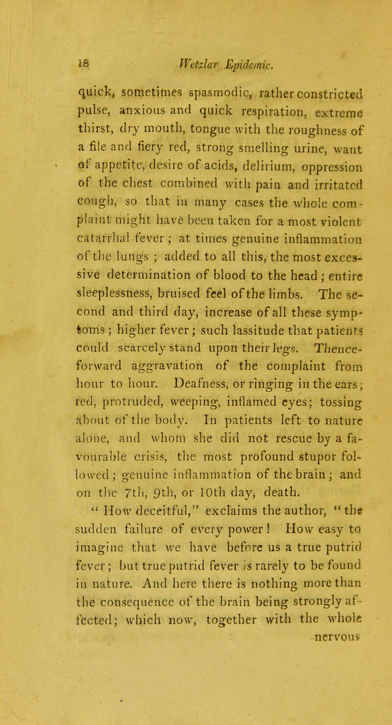 quick, sometimes spasmodic, rather constricted pulse, anxious and quick respiration, extreme thirst, dry moutli, tongue with the roughness of a file and fiery red, strong smelling urine, want of appetite, desire of acids, delirium, oppression of the chest combined witii pain and irritated cough, so that in many cases the whole com- plaint might have been taken for a most violent catarrhal fever ; at times genuine inflammation of the lungs ; added to all this, the most exces- sive determination of blood to the head; entire sleeplessness, bruised feel of the limbs. The se- cond and third day, increase of all these symp- tolns ; higher fever; such lassitude that patients could scarcely stand upon their leg's. Thence- forward aggravation of the complaint from hour to hour. Deafness, or ringing in the ears; red, protruded, weeping, inflamed eyes; tossing about of the body. In patients left to nature alone, and whom she did not rescue by a fa- vourable crisis, the most profound stupor fol- lowed; genuine inflammation of the brain; and on tlie 7th, 9th, or 10th day, death.  How deceitful, exclaims the author, ** th« sudden failure of every power ! How easy to imagine that we have before us a true putrid fever; but true putrid fever is rarely to be found in nature. And here there is nothing more than the consequence of the brain being strongly af- fected; which now, together with the Avholc nervous