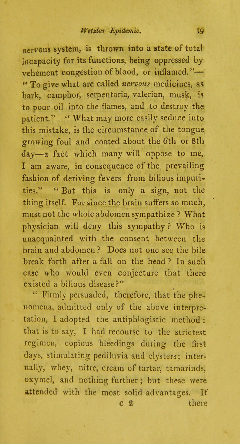nervous system, is thrown into a state of total incapacity for its functions, being oppressed by vehement congestion of blood, or inflamed.—  To give what are called nervous medicines, as bark, camphor, serpentaria, valerian, musk, is to pour oil into the flames, and to destroy the patient.  What may more easily seduce into this mistake, is the circumstance of the tongue growing foul and coated about the 6th or 8th day—a fact which many will oppose to me, I am aware, in consequence of the prevailing fashion of deriving fevers from bilious impuri- ties,  But this is only a sign, not the thing itself. For since the brain suffers so much, must not the whole abdomen sympathize ? What physician will deny this sympathy ? Who is unacquainted with the consent between the brain and abdomen ? Does not one see the bile break forth after a fall on the head ? In such case who would even conjecture that there existed a bilious disease?  Firmly persuaded, therefore, that the phe- nomena, admitted only of the above intei*pre- tation, I adopted the antiphlogistic method : that is to say, I had recourse to the strictest regimen, copious bleedings during the first days, stimulating pediluvia and clysters; inter- nally, whey, nitre, cream of tartar, tamarinds, oxymel, and nothing further; but these were attended with the most solid advantages. If c 2 there