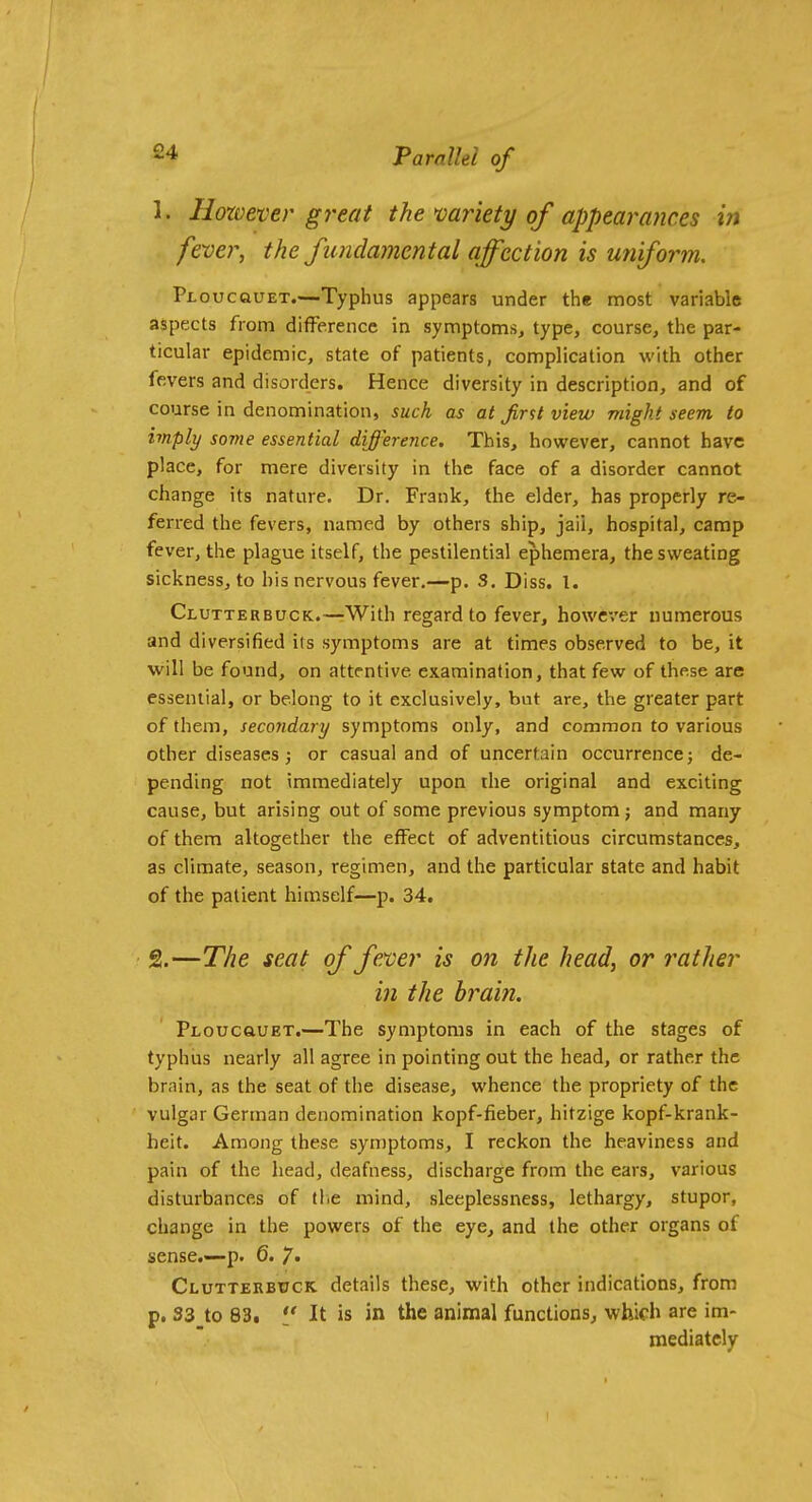 1. However great the mriety of appearances in fever, the fundamental affection is uniform. Ploucouet.—Typhus appears under the most variable aspects from difference in symptoms^ type, course, the par- ticular epidemic, state of patients, complication with other fevers and disorders. Hence diversity in description, and of course in denomination, such as at Jir^t view might seem to imply some essential difference. This, however, cannot have place, for mere diversity in the face of a disorder cannot change its nature. Dr. Frank, the elder, has properly re- ferred the fevers, named by others ship, jail, hospital, camp fever, the plague itself, the pestilential ephemera, the sweating sickness, to his nervous fever,—p. S. Diss. 1. Clutterbuck.—With regard to fever, however numerous and diversified its symptoms are at times observed to be, it will be found, on attentive examination, that few of these are essential, or belong to it exclusively, bat are, the greater part of them, secondary symptoms only, and common to various other diseases J or casual and of uncertain occurrence; de- pending not immediately upon the original and exciting cause, but arising out of some previous symptom; and many of them altogether the effect of adventitious circumstances, as climate, season, regimen, and the particular state and habit of the patient himself—p. 34. 2. —The seat of feyoer is on the head, or rather in the brain. PLOucauET.—The symptoms in each of the stages of typhus nearly all agree in pointing out the head, or rather the brain, as the seat of the disease, whence the propriety of the vulgar German denomination kopf-fieber, hitzige kopf-krank- heit. Among these symptoms, I reckon the heaviness and pain of the head, deafness, discharge from the ears, various disturbances of tlic mind, sleeplessness, lethargy, stupor, change in the powers of the eye, and the other organs of sense.—p. 6. 7* Clutterbuck details these, with other indications, from p. 33 to 83. *J It is in the animal functions, which are im- mediately