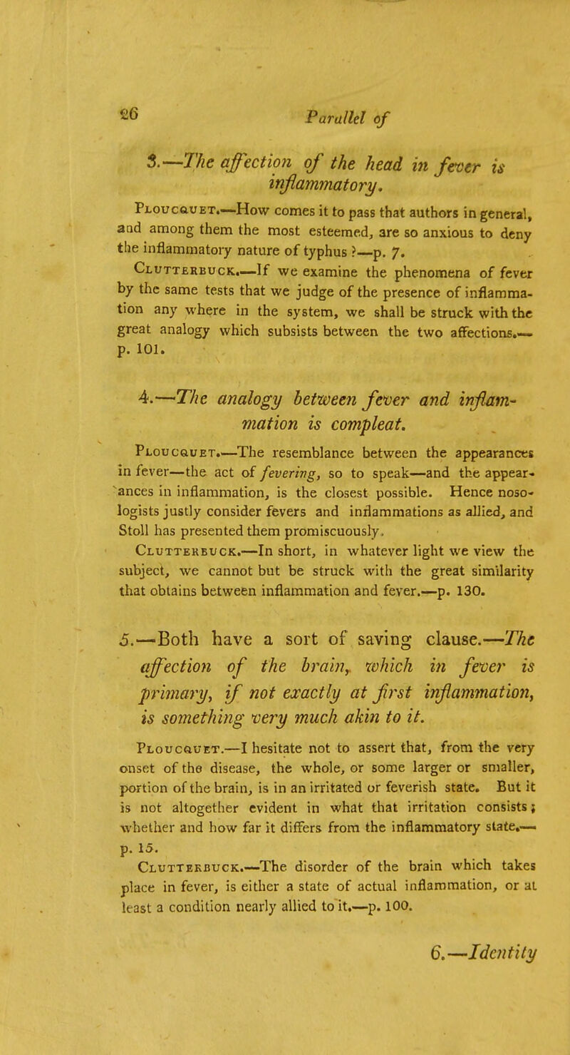 t'—The affection of the head in fever is infammatory. PLOucauET.—How comes it to pass that authors in general, aod among them the most esteemed, are so anxious to deny the inflammatory nature of typhus ? p. 7. Clutterbuck.—If we examine the phenomena of fever by the same tests that we judge of the presence of inflamma- tion any where in the system, we shall be struck with the great analogy which subsists between the two affections.— p. 101. 4.—The analogy between fever and inflam- mation is compleat. PtoucauET.^—^The resemblance between the appearances in fever—the act of feverivg, so to speak—and the appear- ances in inflammation, is the closest possible. Hence noso- logists justly consider fevers and inflammations as allied, and StoU has presented them promiscuously, Cluttekbuck.—In short, in whatever light we view the subject, we cannot but be struck with the great similarity that obtains between inflammation and fever.—p. 130. 5.—Both have a sort of saving clause.—The affection of the brainy which in fever is primary^ if not exactly at frst inflammation, is something very much akin to it. PLoucauET.—I hesitate not to assert that, from the very onset of the disease, the whole, or some larger or smaller, portion of the brain, is in an irritated or feverish state. But it is not altogether evident in what that irritation consists; whether and how far it differs from the inflammatory slate,— p. 15. Cluttekbuck.—The disorder of the brain which takes place in fever, is either a state of actual inflammation, or at least a condition nearly allied to it,—p. 100. 6.—Identity