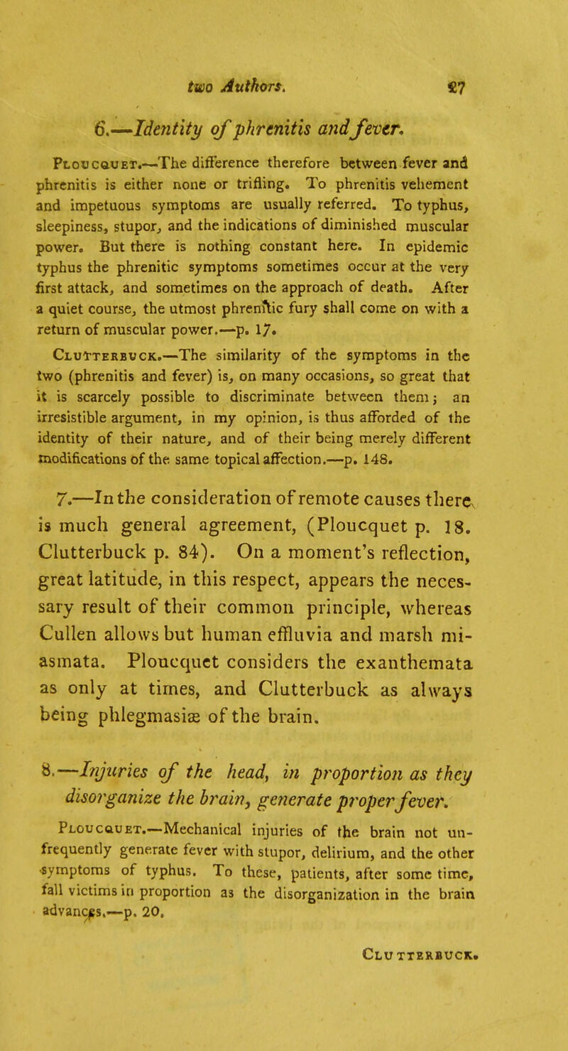 6,^Identity of phrenitis andfiver, PLoucauET.—The difference therefore between fever and phrenitis is either none or trifling. To phrenitis vehement and impetuous symptoms are usually referred. To typhus, sleepiness, stupor^ and the indications of diminished muscular povi^er. But there is nothing constant here. In epidemic typhus the phrenitic symptoms sometimes occur at the very first attack, and sometimes on the approach of death. After a quiet course, the utmost phrenitic fury shall come on with a return of muscular power.—p. 17» Clui-terbuck.—The similarity of the symptoms in the two (phrenitis and fever) is, on many occasions, so great that it is scarcely possible to discriminate between them; an irresistible argument, in my opinion, is thus afforded of the identity of their nature, and of their being merely different modifications of the same topical affection.—p. 148. 7.—In the consideration of remote causes therCv is much general agreement, (Ploucquet p. 18. Clutterbuck p. 84). On a moment's reflection, great latitude, in this respect, appears the neces- sary result of their common principle, whereas CuUen allows but human effluvia and marsh mi- asmata. Ploucquet considers the exanthemata as only at times, and Clutterbuck as always being phlegmasise of the brain. 8.—Injuries of the head, in proportion as they disorganize the brain, generate proper fiver. pLoucauEX.—Mechanical injuries of the brain not un- frequently generate fever with stupor, delirium, and the other -symptoms of typhus. To these, patients, after some time, fall victims in proportion as the disorganization in the brain advances,—p. 20. Clu tterbuck.