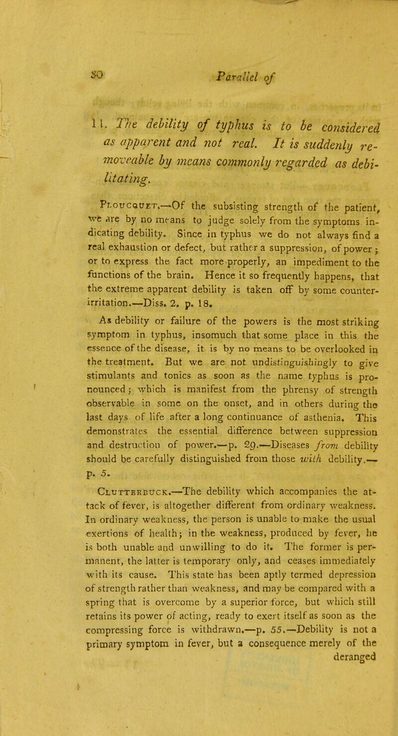 so 11. Tht debility of typhus is to be considered as apparent and not real. It is suddenly re- moveable by means commonly regarded as debi- litating. Pr.ouCQCET.—Of the subsisting strength of the patient, \vfc are by no means to judge solely from the symptoms in- dicating debility. Since in typhus we do not always find a real exhaustion or defect, but rather a suppression, of power ; or to express the fact more properly, an impediment to the functions of the brain. Hence it so frequently happens, that the extreme apparent debility is taken off by some counter- irritation.—Diss. 2. p. 18. As debility or failure of the powers is the most striking symptom in typhus, insomuch that some place in this the essence of the disease, it is by no means to be overlooked in the treatment. But we are not undistinguishingly to give stimulants and tonics as soon as the name typhus is pro- nounced ; which is manifest from the phrensy of strength observable in some on the onset, and in others during the last days of life after a long continuance of asthenia. This demonstrates the essential difterence between suppression and destruction of power.—p. 2().—-Diseases frovi debihty should be carefully distinguished from those with debility.— p. 5. Clutterbuck.—The debility which accompanies the at- tack of fever, is altogether different from ordinary weakness. In ordinary weakness, the person is unable to make the usual exertions of health; in the weakness, produced by fever, he is both unable and unwilling to do it. The former is per- manent, the latter is temporary only, and ceases immediately with its cause. This state has been aptly termed depression of strength rather than weakness, and may be compared with a spring that is overcome by a superior force, but which still retains its power of acting, ready to exert itself as soon as the compressing force is withdrawn.—p. 55.—Debility is not a primary symptom in fever, but a consequence merely of the deranged