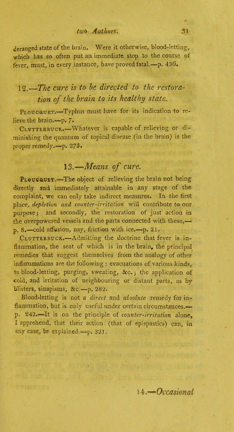 deranged state of the brain. Were it otherwise, blood-letting, vhich has so often put an immediate stop to the course of fever, must, in every instance, have proved fatal.—p. 436. 12.—The cure is to be directed to the restora- tion of the brain to its healthy state. PLOucauET.—Typhus must have for its indication to re- lieve the brain.—p. 7* Clijtteebuck.—Whatever is capable of relieving or di- minishing the quantum of topical disease (in the brain) is the proper remedy.—p. 2/5. 13.—Means of cure. PLeuc'aUET.—The object of relieving the brain not being directly and immediately attainable in any stage of the complaint, we can only take indirect measures. In the first place, depletion and counter-irritation will contribute to our purpose; and secondly, the restoration of just action in the overpowered vessels and the parts connected with these,-— p. 8.—cold affusion, nay, friction with ice.—p. 21. Clutterbuck.—Admitting the doctrine that fever is in- flammation, the seat of which is in the brain» the principal remedies that suggest themselves from the analogy of other inflammations are the following : evacuations of various kinds, as blood-letting, purging, sweating, &c.; the application of cold, and irritation of neighbouring or distant parts, as by blisters, sinapisms, &c.—p. 282. Blood-letting is not a direct and absolute remedy for in- flammation, but is only useful under certain circumstances.— p. 242.—It is on the principle of counter-irritation alone, I apprehend, that their action (that of epispastics) can, in any case, be explained,—p. 321. ■^Occasional