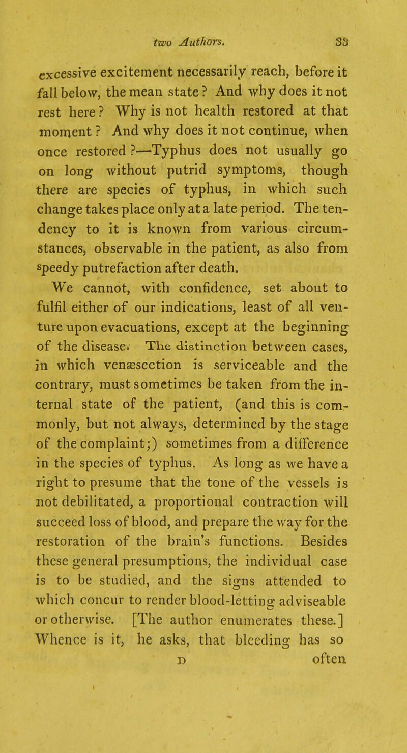 excessive excitement necessarily reach, before it fall below, the mean state ? And why does it not rest here ? Why is not health restored at that moment ? And why does it not continue, when once restored ?—Typhus does not usually go on long without putrid symptoms, though there are species of typhus, in which such change takes place only at a late period. The ten- dency to it is known from various circum- stances, observable in the patient, as also from speedy putrefaction after death. We cannot, with confidence, set about to fulfil either of our indications, least of all ven- ture upon evacuations, except at the beginning of the disease. The distinction between cases, in which vensesection is serviceable and the contrary, must sometimes betaken from the in- ternal state of the patient, (and this is com- monly, but not always, determined by the stage of the complaint;) sometimes from a difference in the species of typhus. As long as we have a right to presume that the tone of the vessels is not debilitated, a proportional contraction will succeed loss of blood, and prepare the way for the restoration of the brain's functions. Besides these general presumptions, the individual case is to be studied, and the sio-ns attended to which concur to render blood-lettins: adviseable or otherwise. [The author enumerates these.] Whence is it, he asks, that bleeding has so D often