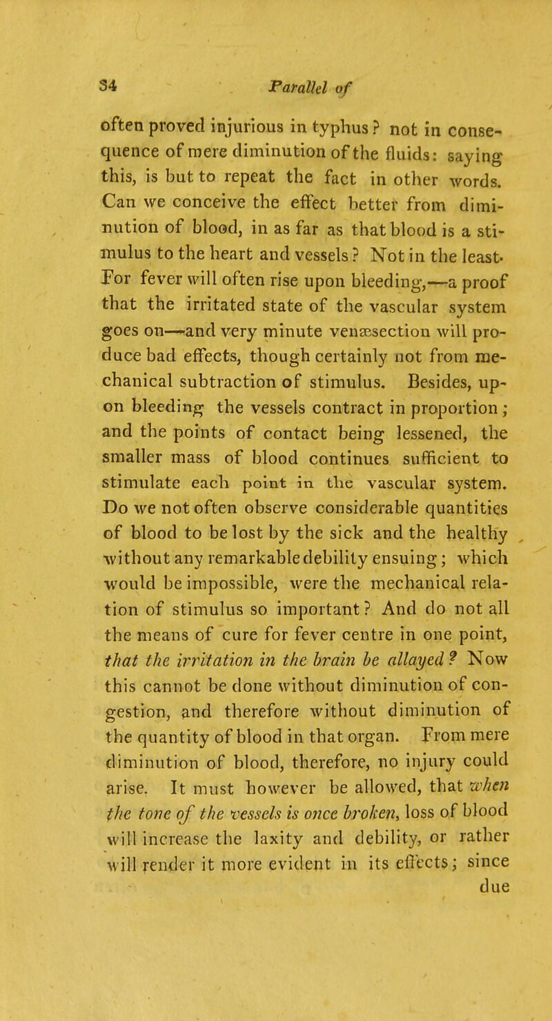 often proved injurious in typhus ? not in conse- quence of mere diminution of the fluids: saying this, is but to repeat the fact in other words. Can we conceive the effect better from dimi- nution of blood, in as far as that blood is a sti- mulus to the heart and vessels ? Not in the least- For fever will often rise upon bleeding,—a proof that the irritated state of the vascular system goes on—-and very minute vensesectiou will pro- duce bad effects, though certainly not from rae- chanical subtraction of stimulus. Besides, up- on bleeding the vessels contract in proportion ; and the points of contact being lessened, the smaller mass of blood continues sufficient to stimulate each point in the vascular system. Do we not often observe considerable quantities of blood to be lost by the sick and the healthy without any remarkable debility ensuing; which would be impossible, were the mechanical rela- tion of stimulus so important ? And do not all the means of cure for fever centre in one point, that the irritation in the brain be allayed ? Now this cannot be done without diminution of con- gestion, and therefore without diminution of the quantity of blood in that organ. From mere diminution of blood, therefore, no injury could arise. It must however be allowed, that 'when the tone of the vessels is once broken, loss of blood will increase the laxity and debility, or rather will render it more evident in its eflccts; since due