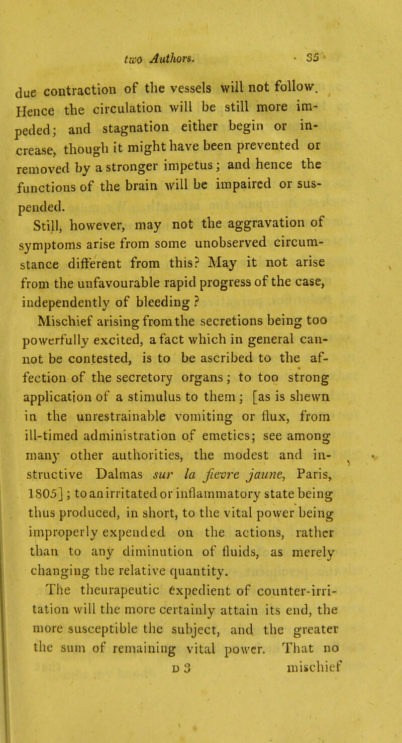 due contraction of the vessels will not follow. Hence the circulation will be still more im- peded; and stagnation either begin or in- crease, though it might have been prevented or removed by a stronger impetus ; and hence the functions of the brain will be impaired or sus- pended. Still, however, may not the aggravation of symptoms arise from some unobserved circum- stance different from this? May it not arise from the unfavourable rapid progress of the case, independently of bleeding ? Mischief arising from the secretions being too powerfully excited, a fact which in general can- not be contested, is to be ascribed to the af- fection of the secretory organs; to too strong application of a stimulus to them; [as is shewn in the unrestrainable vomiting or flux, from ill-timed administration of emetics; see among many other authorities, the modest and in- structive Dalmas sur la fievre jau?ie, Paris, 1805]; to an irritated or inflammatory state being thus produced, in short, to the vital power being improperly expended on the actions, rather than to any diminution of fluids, as merely changing the relative quantity. The theurapeutic expedient of counter-irri- tation will the more certainly attain its end, the more susceptible the subject, and the greater the sum of remaining vital power. That no D 3 mischief