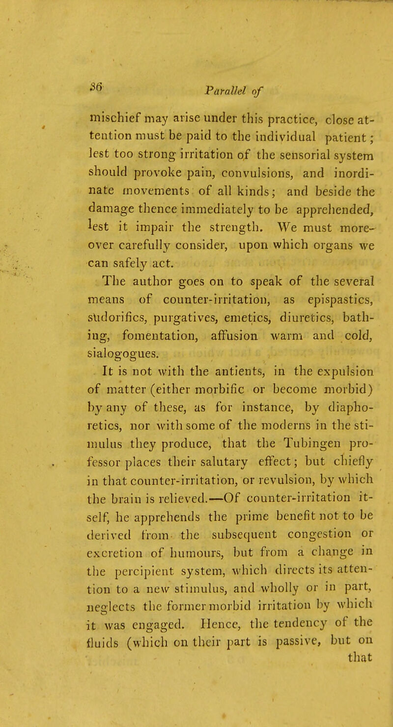 mischief may arise under this practice, close at- tention must be paid to the individual patient; lest too strong irritation of the sensorial system should provoke pain, convulsions, and inordi- nate movements of all kinds; and beside the damage thence immediately to be apprehended, lest it impair the strength. We must more- over carefully consider, upon which organs we can safely act. The author goes on to speak of the several means of counter-irritation, as epispastics, slidorifics, purgatives, emetics, diuretics, bath- ing, fomentation, affusion warm and cold, sialogogues. . It is not with the antients, in the expulsion of matter (either morbific or become morbid) by any of these, as for instance, by diapho- retics, nor with some of the moderns in the sti- mulus they produce, that the Tubingen pro- fessor places their salutary effect; but chiefly in that counter-irritation, or revulsion, by which the brain is relieved.—Of counter-irritation it- self, he apprehends the prime benefit not to be derived from- the subsequent congestion or excretion of humours, but from a change in the percipient system, M-hich directs its atten- tion to a new stimulus, and wholly or in part, neglects the former morbid irritation by which it was engaged. Hence, the tendency of the fluids (which on their part is passive, but on that