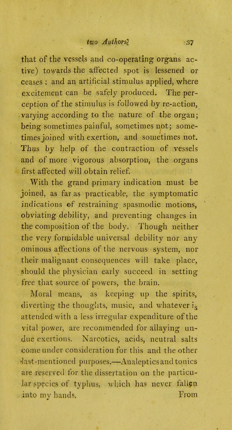 that of the vessels and co-operating organs ac- tive) towards the affected spot is lessened or ceases ; and an artificial stimulus applied, where excitement can be safely produced. The per- ception of the stimulus is followed by re-action, varying according to the nature of the organ; being sometimes painful, sometimes not; some- times joined with exertion, and sometimes not. Thus by help of the contraction of vessels and of more vigorous absorption, the organs first affected will obtain relief. With the grand primary indication must be joined, as far as practicable, the symptomatic indications of restraining spasmodic motions, obviating debility, and preventing changes in the composition of the body. Though neither the very formidable universal debility nor any ominous affections of the nervous system, nor their malignant consequences will take place, should the physician early succeed in setting free that source of powers, the brain. Moral means, as keeping up the spirits, diverting the thoug!its, music, and whatever ig attended with a less irregular expenditure of the vital power, are recommended for allaying un- due exertions. Narcotics, acids, neutral salts come under consideration for this and the other ♦last-mentioned purposes.—Analeptics and tonics are reserved for the dissertation on the particu- lar species of typhus, which has never fallen into my hands. From