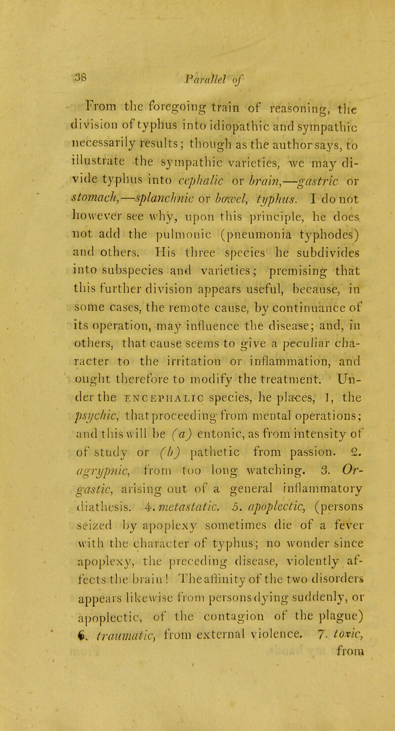 From the foregoing train of reasoning, tlie division of typhus into idiopathic and sympatUic necessarily results; though as the author says, to illustrate the synipathic varieties, we may di- vide typhus into cephalic or brain,—gastjic or stomach,—splanchnic or bcnvel, typhus. I do not however see why, upon this ])rinciple, he does not add the pulmonic (pneumonia typhodes) and others. His three species he subdivides into subspecies and varieties; premising that this further division appears useful, because, in some cases, the remote cause, by continuance of its operation, may influence the disease; and, in others, that cause seems to give a peculiar cha- racter to the irritation or inflammation, and ought therefore to modify the treatment. Un- der the ENCEPHALIC species, he places, 1, the psychic, that proceeding from mental operations; and this will be (a) entonic, as from intensity of of study or (h) pathetic from passion. 2. agrypnic, from too long watching. 3. Or- gastic, arising out of a general inflammatory diathesis, ^.metastatic. 5. apoplectic, (persons seized by apoplexy sometimes die of a fever with the character of typhus; no wonder since apoplexy, the preceding disease, violently af- fects the brain ! The affinity of the two disorders appears likewise from persons dying suddenly, or apoplectic, of tlie contagion of the i)lague) traumatic, from external violence. 7. toxic, from
