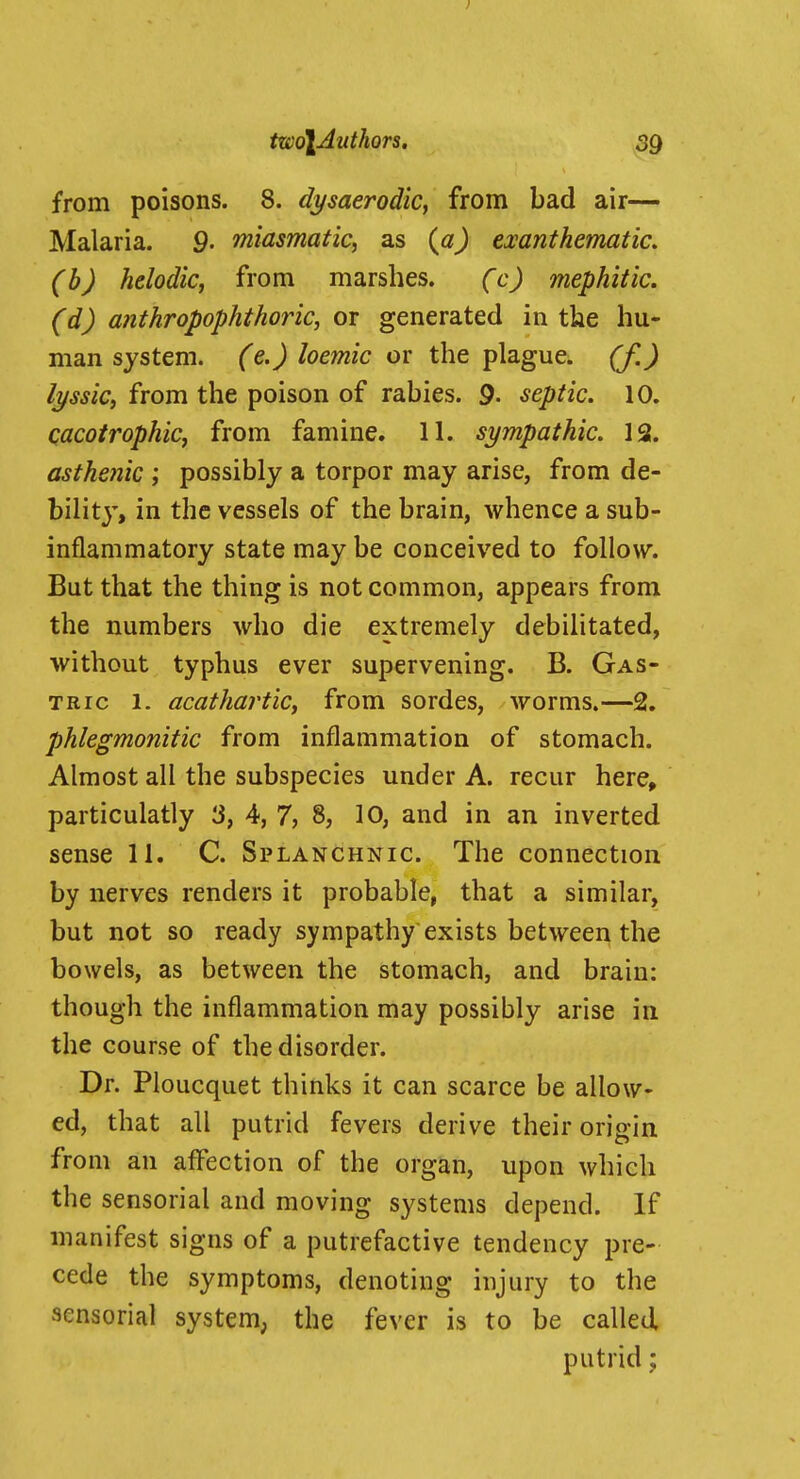 from poisons. 8. dysaerodic, from bad air— Malaria. 9. miasmatic, as (aj emntkematic. (b) helodic, from marshes. (c) mephitic. (d) a7ithropophthoric, or generated in the hu- man system, (e.) loemic or the plague, (f.) lyssiCi from the poison of rabies. 9- septic. 10. cacotrophic, from famine. 11. sympathic. 13. asthe?iic ; possibly a torpor may arise, from de- bilitj, in the vessels of the brain, whence a sub- inflammatory state may be conceived to follow. But that the thing is not common, appears from the numbers who die extremely debilitated, without typhus ever supervening. B. Gas- tric 1. acathartic, from sordes, worms.—2. phlegmonitic from inflammation of stomach. Almost all the subspecies under A. recur here, particulatly 3, 4, 7, 8, 10, and in an inverted sense 11. C. Splanchnic The connection by nerves renders it probable, that a similar, but not so ready sympathy exists between the bowels, as between the stomach, and brain: though the inflammation may possibly arise in the course of the disorder. Dr. Ploucquet thinks it can scarce be allow- ed, that all putrid fevers derive their origin from an affection of the organ, upon which the sensorial and moving systems depend. If manifest signs of a putrefactive tendency pre- cede the symptoms, denoting injury to the sensorial system, the fever is to be called putrid;